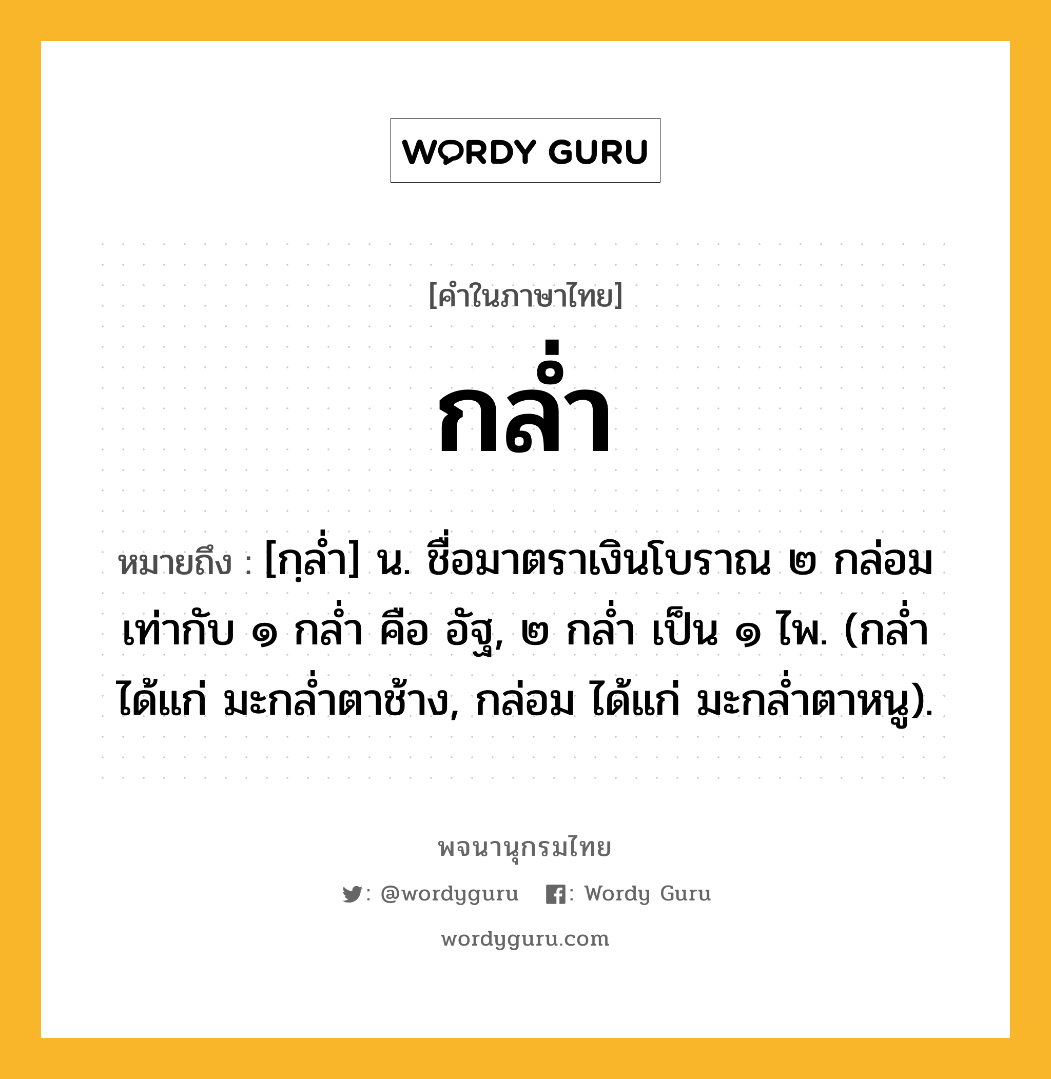 กล่ำ หมายถึงอะไร?, คำในภาษาไทย กล่ำ หมายถึง [กฺลํ่า] น. ชื่อมาตราเงินโบราณ ๒ กล่อม เท่ากับ ๑ กลํ่า คือ อัฐ, ๒ กลํ่า เป็น ๑ ไพ. (กลํ่า ได้แก่ มะกลํ่าตาช้าง, กล่อม ได้แก่ มะกลํ่าตาหนู).