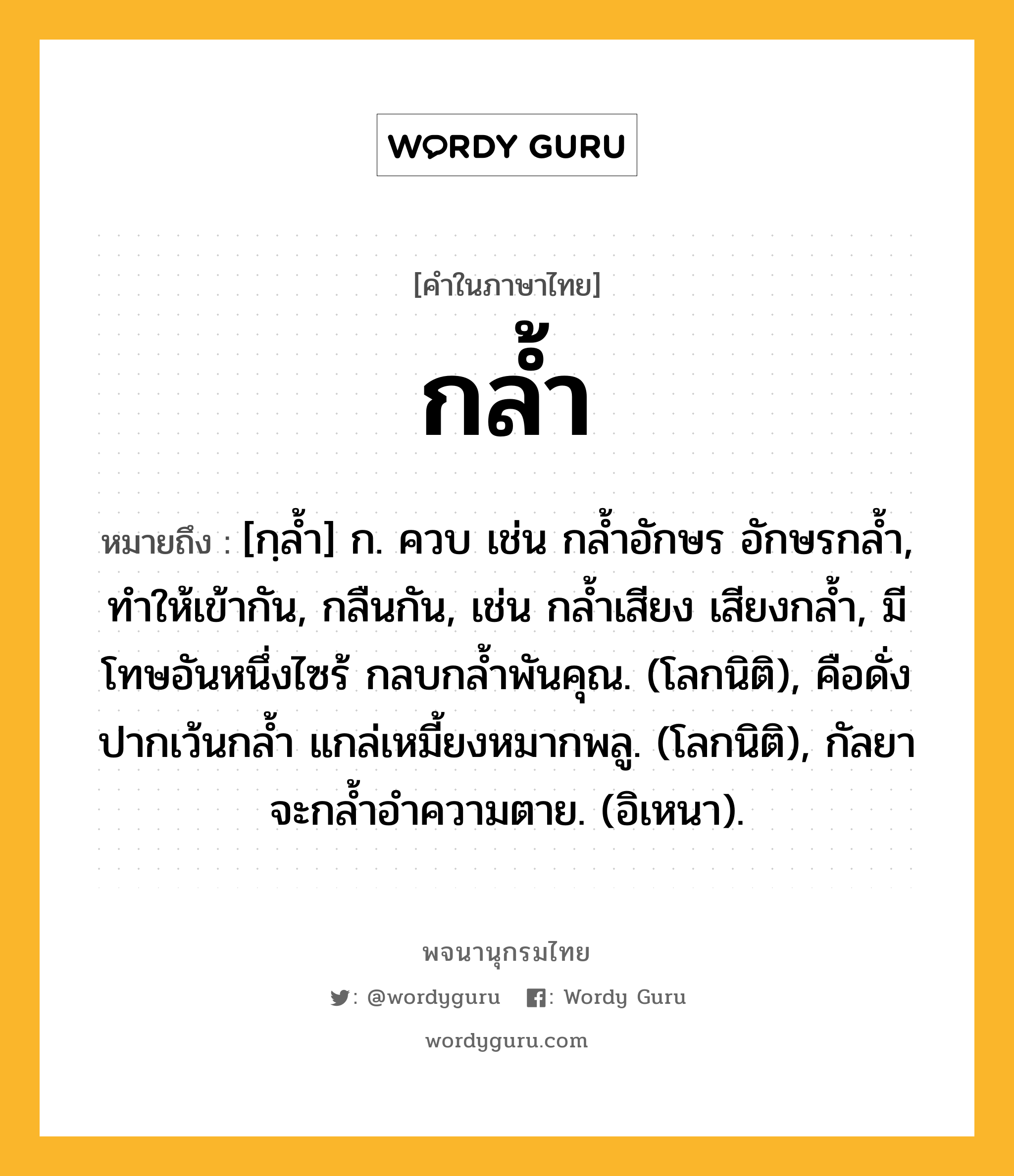 กล้ำ หมายถึงอะไร?, คำในภาษาไทย กล้ำ หมายถึง [กฺลํ้า] ก. ควบ เช่น กลํ้าอักษร อักษรกลํ้า, ทําให้เข้ากัน, กลืนกัน, เช่น กลํ้าเสียง เสียงกลํ้า, มีโทษอันหนึ่งไซร้ กลบกลํ้าพันคุณ. (โลกนิติ), คือดั่งปากเว้นกลํ้า แกล่เหมี้ยงหมากพลู. (โลกนิติ), กัลยาจะกลํ้าอําความตาย. (อิเหนา).