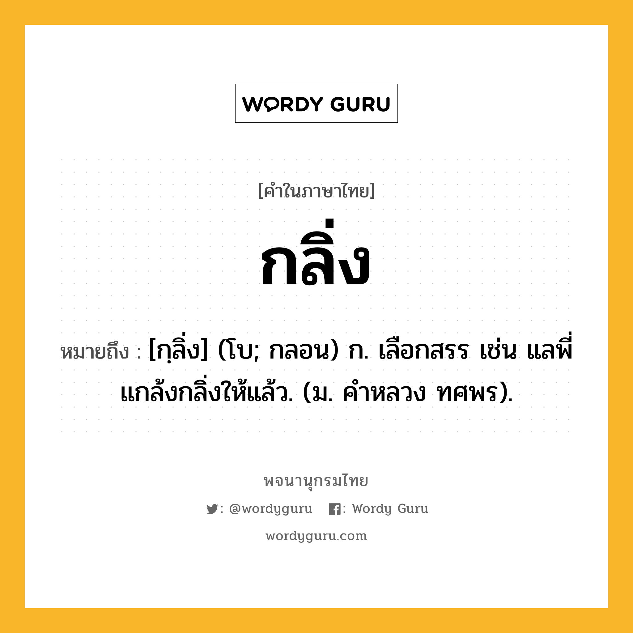 กลิ่ง ความหมาย หมายถึงอะไร?, คำในภาษาไทย กลิ่ง หมายถึง [กฺลิ่ง] (โบ; กลอน) ก. เลือกสรร เช่น แลพี่แกล้งกลิ่งให้แล้ว. (ม. คําหลวง ทศพร).