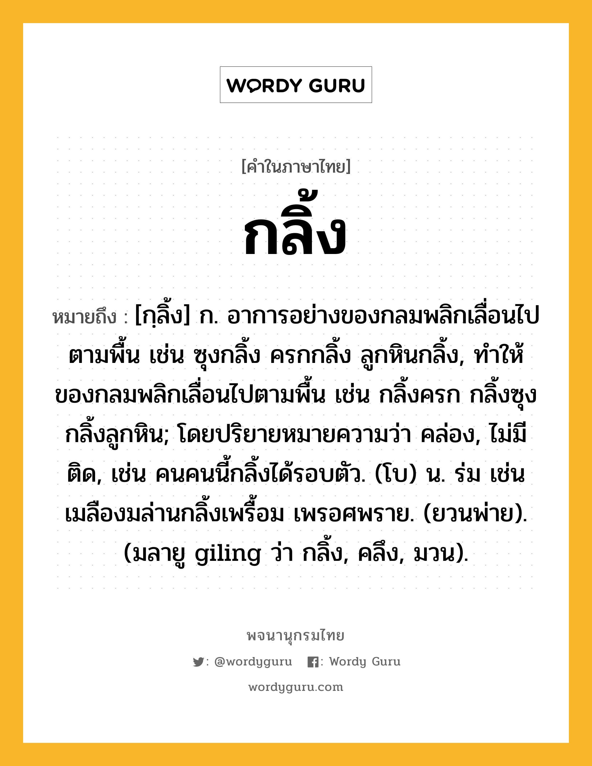 กลิ้ง หมายถึงอะไร?, คำในภาษาไทย กลิ้ง หมายถึง [กฺลิ้ง] ก. อาการอย่างของกลมพลิกเลื่อนไปตามพื้น เช่น ซุงกลิ้ง ครกกลิ้ง ลูกหินกลิ้ง, ทําให้ของกลมพลิกเลื่อนไปตามพื้น เช่น กลิ้งครก กลิ้งซุง กลิ้งลูกหิน; โดยปริยายหมายความว่า คล่อง, ไม่มีติด, เช่น คนคนนี้กลิ้งได้รอบตัว. (โบ) น. ร่ม เช่น เมลืองมล่านกลิ้งเพรื้อม เพรอศพราย. (ยวนพ่าย). (มลายู giling ว่า กลิ้ง, คลึง, มวน).