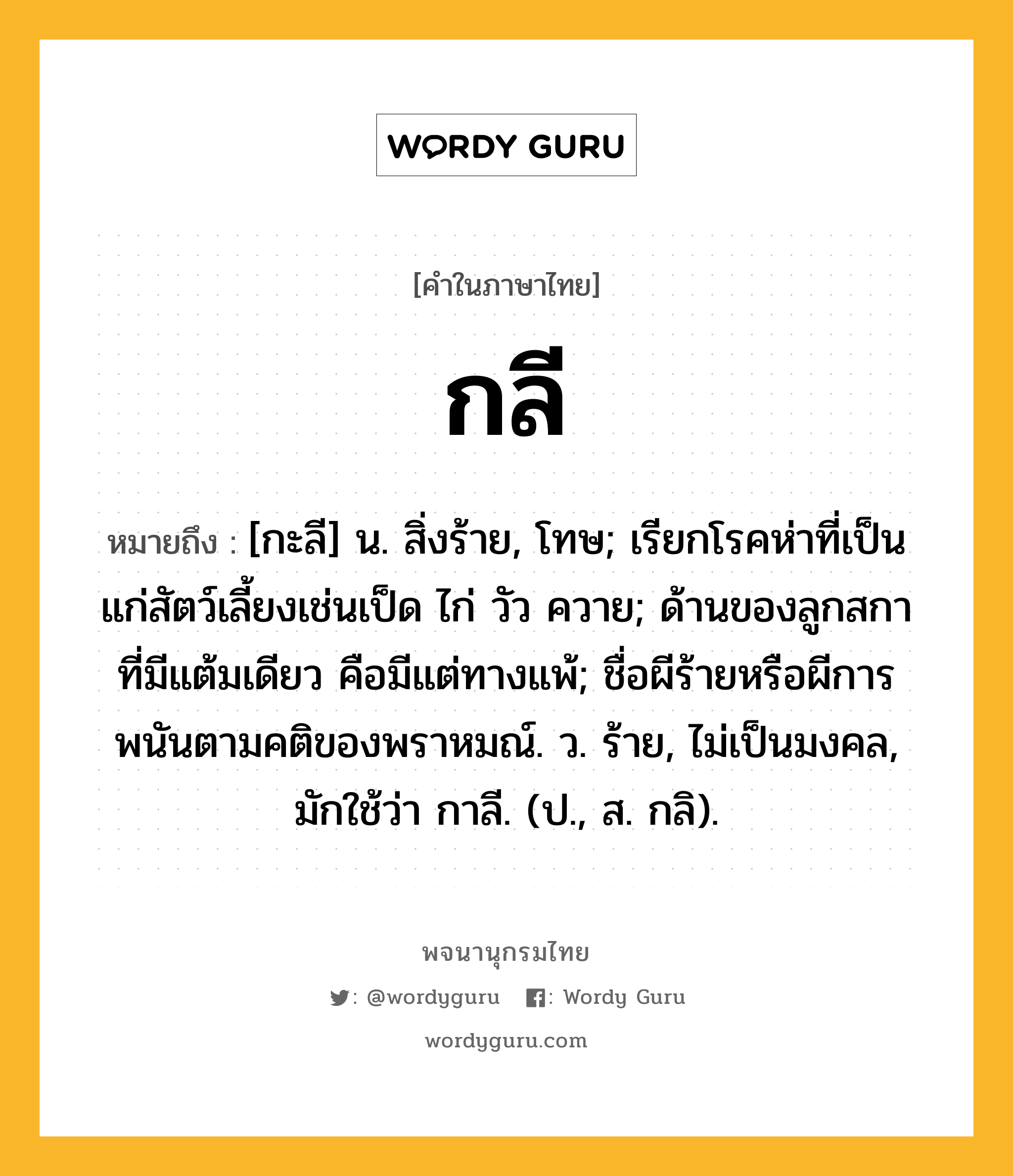 กลี หมายถึงอะไร?, คำในภาษาไทย กลี หมายถึง [กะลี] น. สิ่งร้าย, โทษ; เรียกโรคห่าที่เป็นแก่สัตว์เลี้ยงเช่นเป็ด ไก่ วัว ควาย; ด้านของลูกสกาที่มีแต้มเดียว คือมีแต่ทางแพ้; ชื่อผีร้ายหรือผีการพนันตามคติของพราหมณ์. ว. ร้าย, ไม่เป็นมงคล, มักใช้ว่า กาลี. (ป., ส. กลิ).