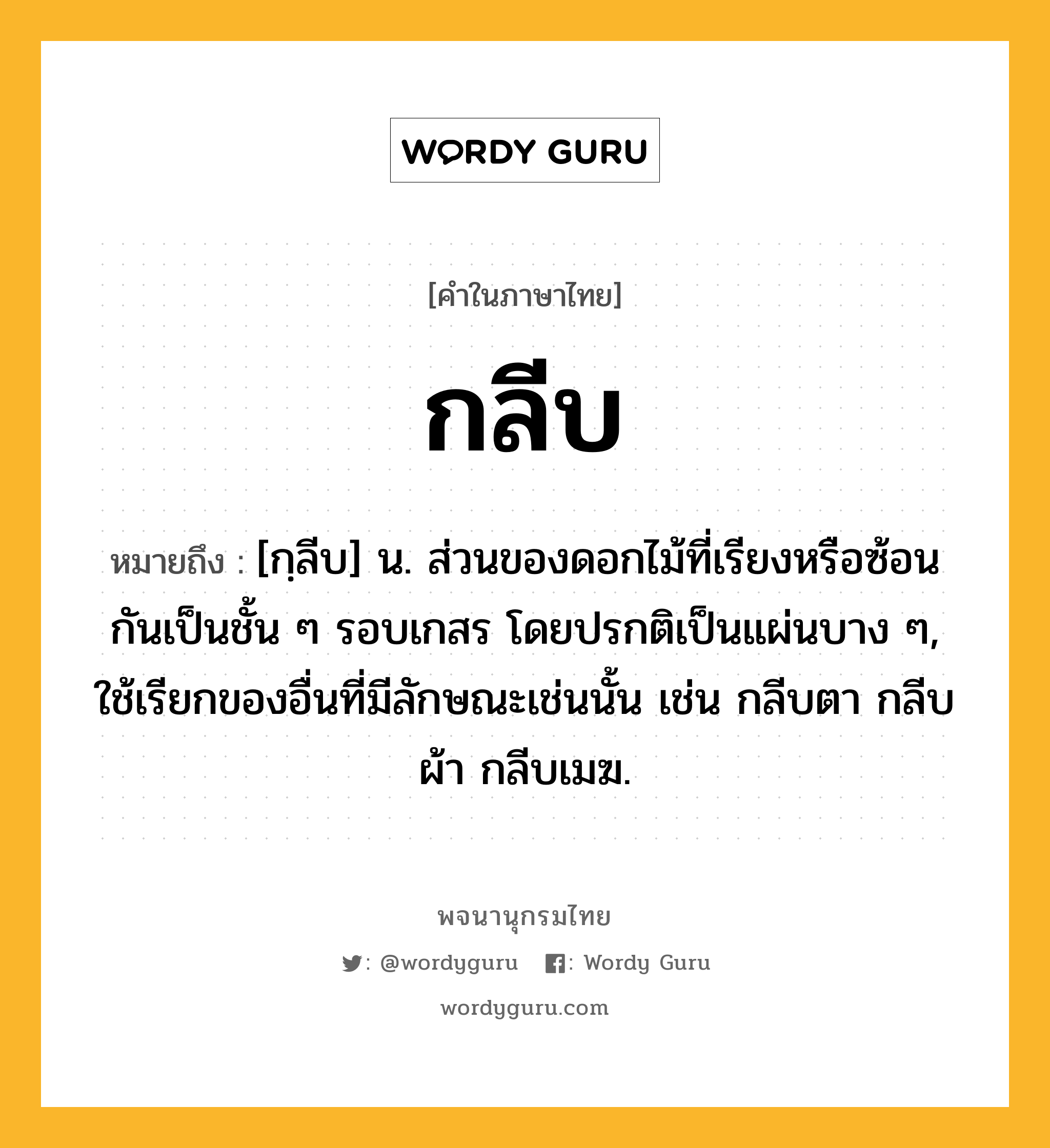 กลีบ หมายถึงอะไร?, คำในภาษาไทย กลีบ หมายถึง [กฺลีบ] น. ส่วนของดอกไม้ที่เรียงหรือซ้อนกันเป็นชั้น ๆ รอบเกสร โดยปรกติเป็นแผ่นบาง ๆ, ใช้เรียกของอื่นที่มีลักษณะเช่นนั้น เช่น กลีบตา กลีบผ้า กลีบเมฆ.