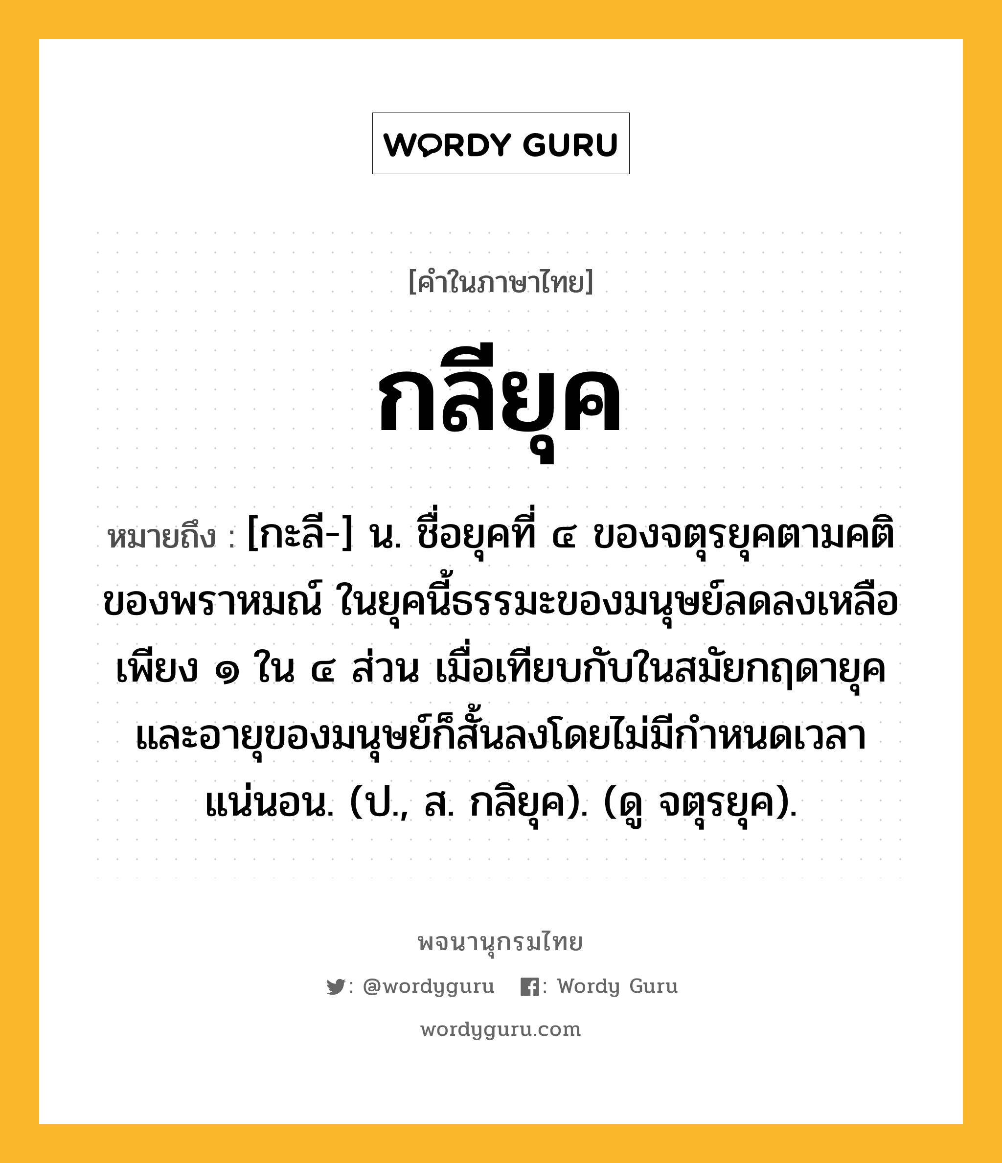 กลียุค หมายถึงอะไร?, คำในภาษาไทย กลียุค หมายถึง [กะลี-] น. ชื่อยุคที่ ๔ ของจตุรยุคตามคติของพราหมณ์ ในยุคนี้ธรรมะของมนุษย์ลดลงเหลือเพียง ๑ ใน ๔ ส่วน เมื่อเทียบกับในสมัยกฤดายุค และอายุของมนุษย์ก็สั้นลงโดยไม่มีกำหนดเวลาแน่นอน. (ป., ส. กลิยุค). (ดู จตุรยุค).