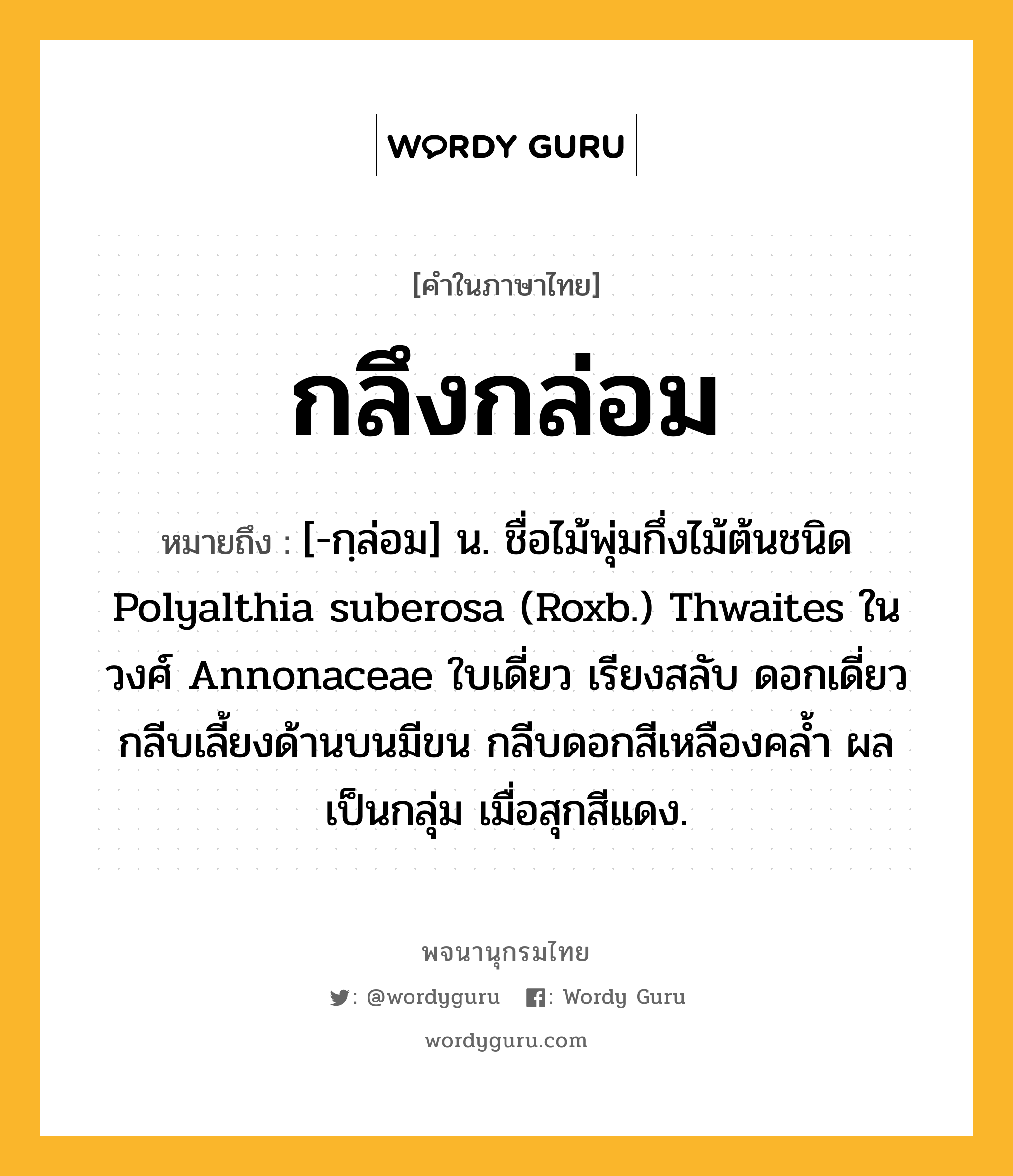 กลึงกล่อม หมายถึงอะไร?, คำในภาษาไทย กลึงกล่อม หมายถึง [-กฺล่อม] น. ชื่อไม้พุ่มกึ่งไม้ต้นชนิด Polyalthia suberosa (Roxb.) Thwaites ในวงศ์ Annonaceae ใบเดี่ยว เรียงสลับ ดอกเดี่ยว กลีบเลี้ยงด้านบนมีขน กลีบดอกสีเหลืองคล้ำ ผลเป็นกลุ่ม เมื่อสุกสีแดง.