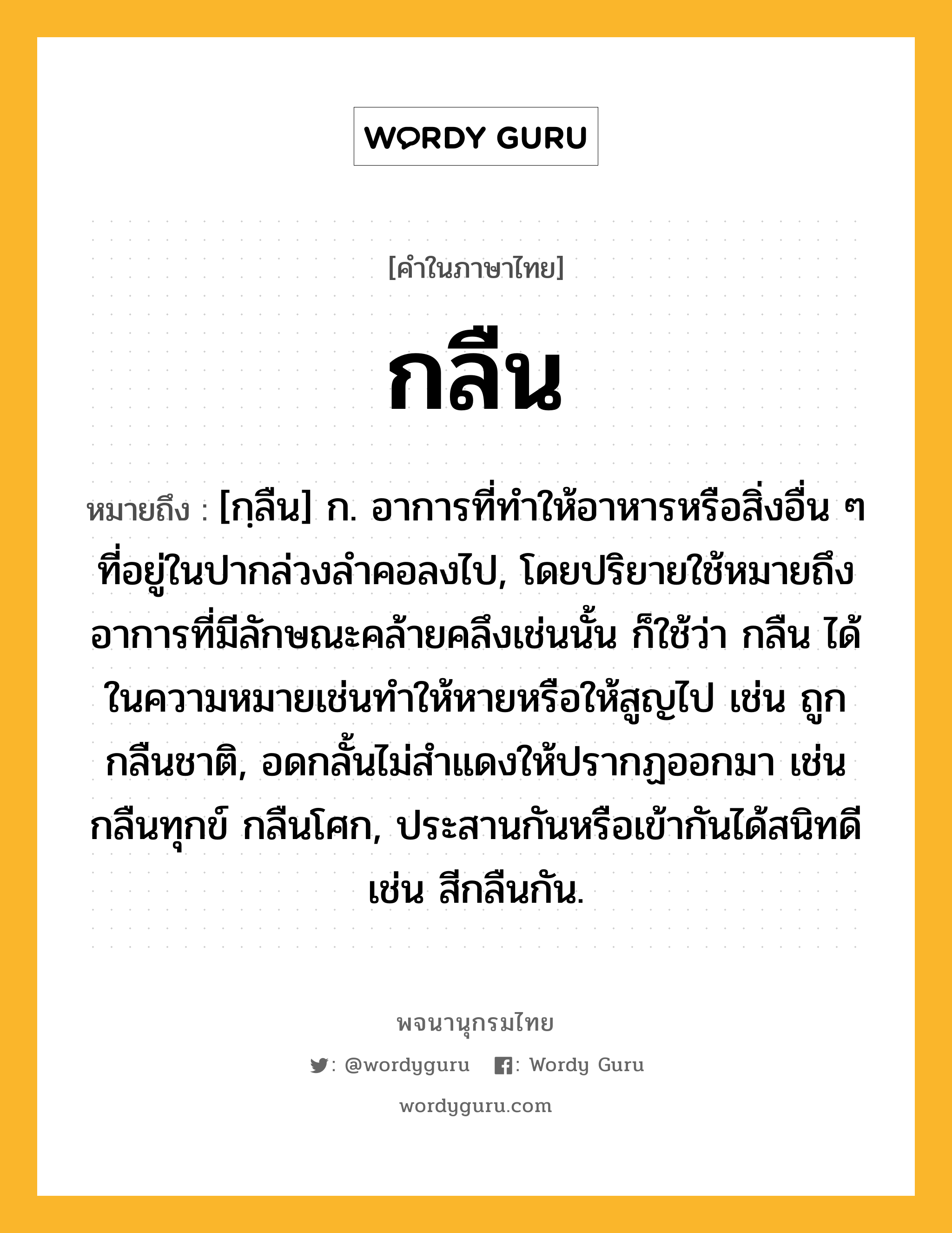 กลืน หมายถึงอะไร?, คำในภาษาไทย กลืน หมายถึง [กฺลืน] ก. อาการที่ทําให้อาหารหรือสิ่งอื่น ๆ ที่อยู่ในปากล่วงลําคอลงไป, โดยปริยายใช้หมายถึงอาการที่มีลักษณะคล้ายคลึงเช่นนั้น ก็ใช้ว่า กลืน ได้ในความหมายเช่นทําให้หายหรือให้สูญไป เช่น ถูกกลืนชาติ, อดกลั้นไม่สําแดงให้ปรากฏออกมา เช่น กลืนทุกข์ กลืนโศก, ประสานกันหรือเข้ากันได้สนิทดี เช่น สีกลืนกัน.