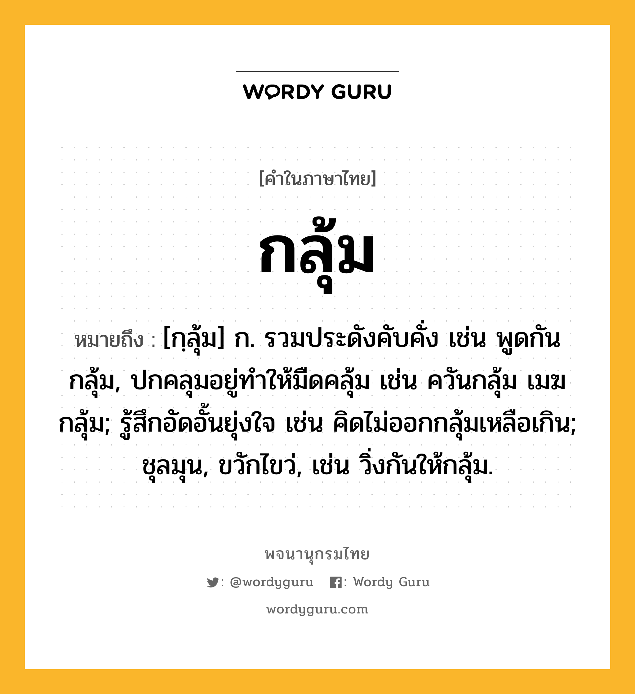 กลุ้ม ความหมาย หมายถึงอะไร?, คำในภาษาไทย กลุ้ม หมายถึง [กฺลุ้ม] ก. รวมประดังคับคั่ง เช่น พูดกันกลุ้ม, ปกคลุมอยู่ทําให้มืดคลุ้ม เช่น ควันกลุ้ม เมฆกลุ้ม; รู้สึกอัดอั้นยุ่งใจ เช่น คิดไม่ออกกลุ้มเหลือเกิน; ชุลมุน, ขวักไขว่, เช่น วิ่งกันให้กลุ้ม.