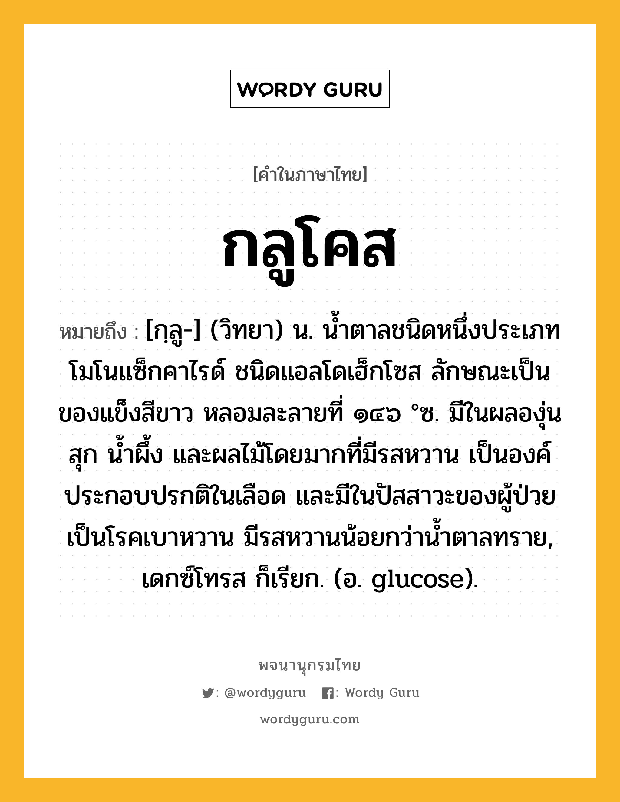 กลูโคส หมายถึงอะไร?, คำในภาษาไทย กลูโคส หมายถึง [กฺลู-] (วิทยา) น. นํ้าตาลชนิดหนึ่งประเภทโมโนแซ็กคาไรด์ ชนิดแอลโดเฮ็กโซส ลักษณะเป็นของแข็งสีขาว หลอมละลายที่ ๑๔๖ °ซ. มีในผลองุ่นสุก นํ้าผึ้ง และผลไม้โดยมากที่มีรสหวาน เป็นองค์ประกอบปรกติในเลือด และมีในปัสสาวะของผู้ป่วยเป็นโรคเบาหวาน มีรสหวานน้อยกว่านํ้าตาลทราย, เดกซ์โทรส ก็เรียก. (อ. glucose).