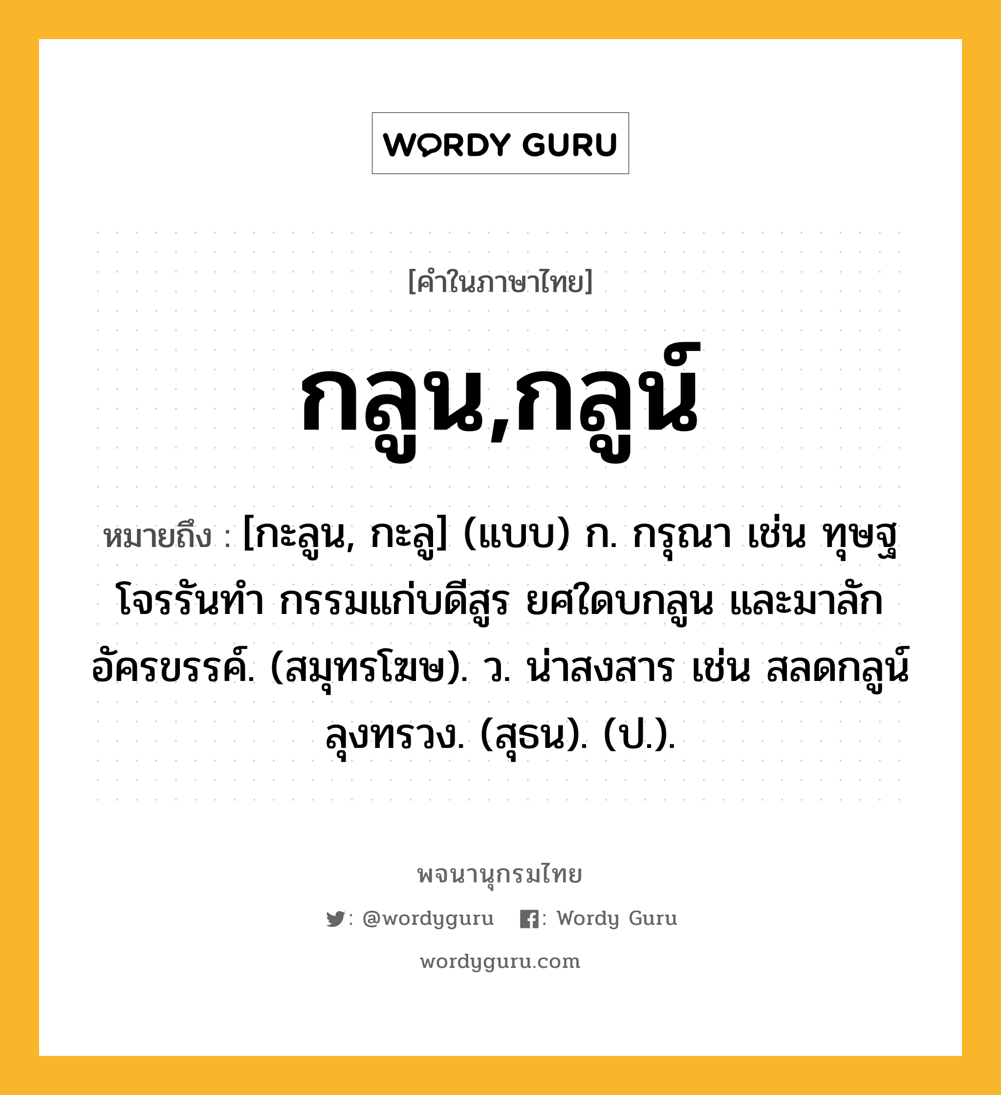 กลูน,กลูน์ หมายถึงอะไร?, คำในภาษาไทย กลูน,กลูน์ หมายถึง [กะลูน, กะลู] (แบบ) ก. กรุณา เช่น ทุษฐโจรรันทำ กรรมแก่บดีสูร ยศใดบกลูน และมาลักอัครขรรค์. (สมุทรโฆษ). ว. น่าสงสาร เช่น สลดกลูน์ลุงทรวง. (สุธน). (ป.).