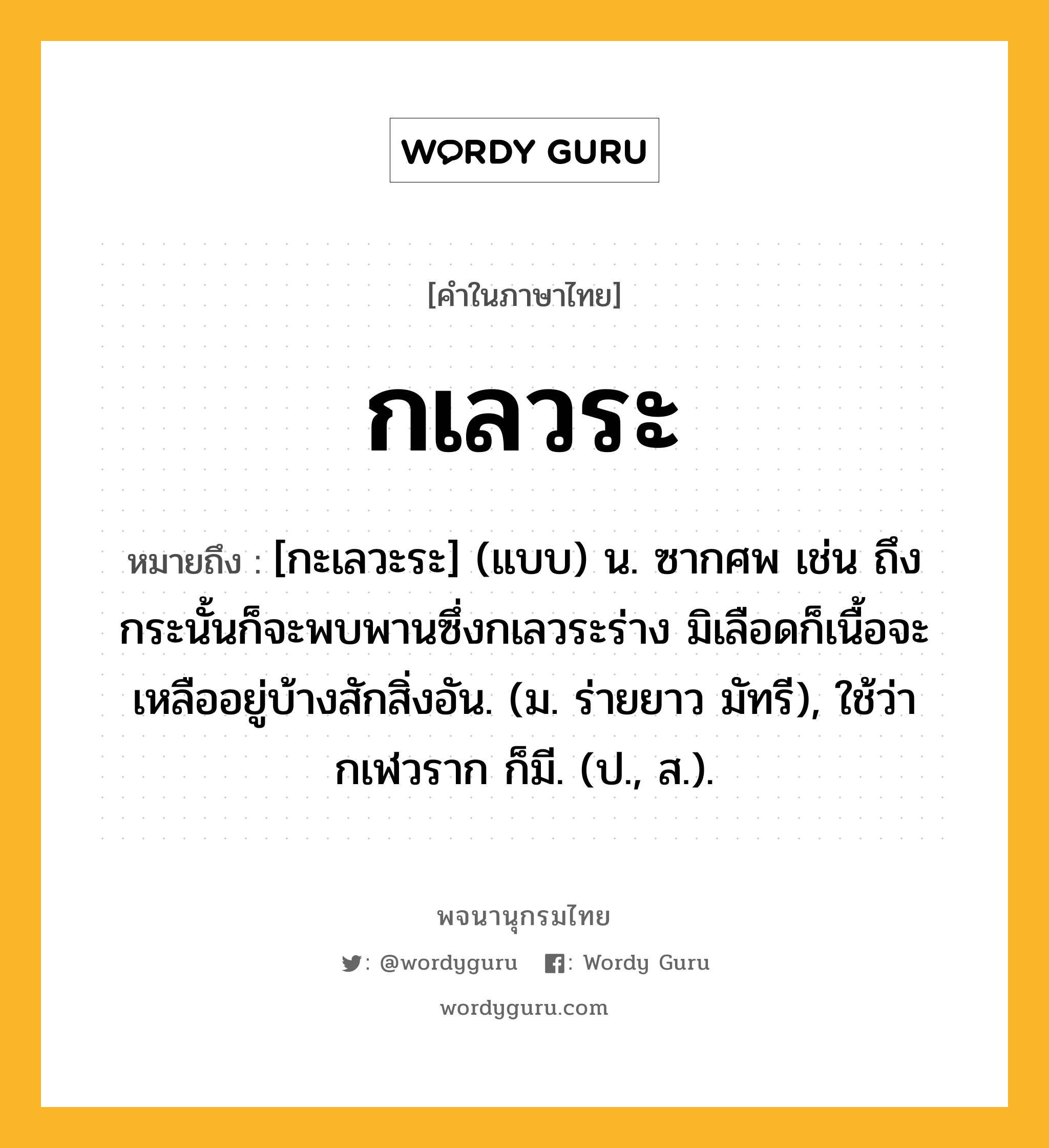 กเลวระ หมายถึงอะไร?, คำในภาษาไทย กเลวระ หมายถึง [กะเลวะระ] (แบบ) น. ซากศพ เช่น ถึงกระนั้นก็จะพบพานซึ่งกเลวระร่าง มิเลือดก็เนื้อจะเหลืออยู่บ้างสักสิ่งอัน. (ม. ร่ายยาว มัทรี), ใช้ว่า กเฬวราก ก็มี. (ป., ส.).