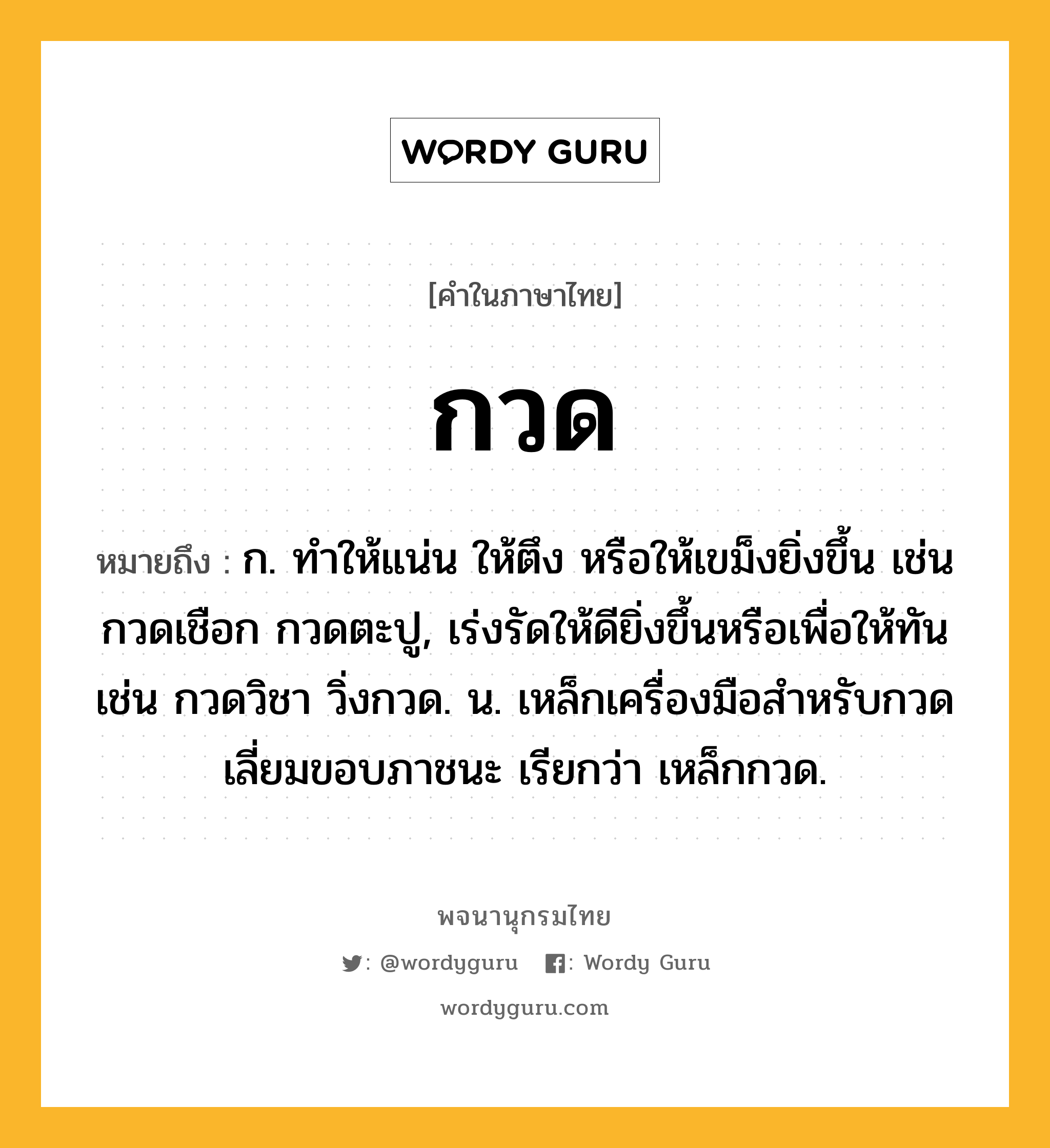 กวด หมายถึงอะไร?, คำในภาษาไทย กวด หมายถึง ก. ทําให้แน่น ให้ตึง หรือให้เขม็งยิ่งขึ้น เช่น กวดเชือก กวดตะปู, เร่งรัดให้ดียิ่งขึ้นหรือเพื่อให้ทัน เช่น กวดวิชา วิ่งกวด. น. เหล็กเครื่องมือสําหรับกวดเลี่ยมขอบภาชนะ เรียกว่า เหล็กกวด.