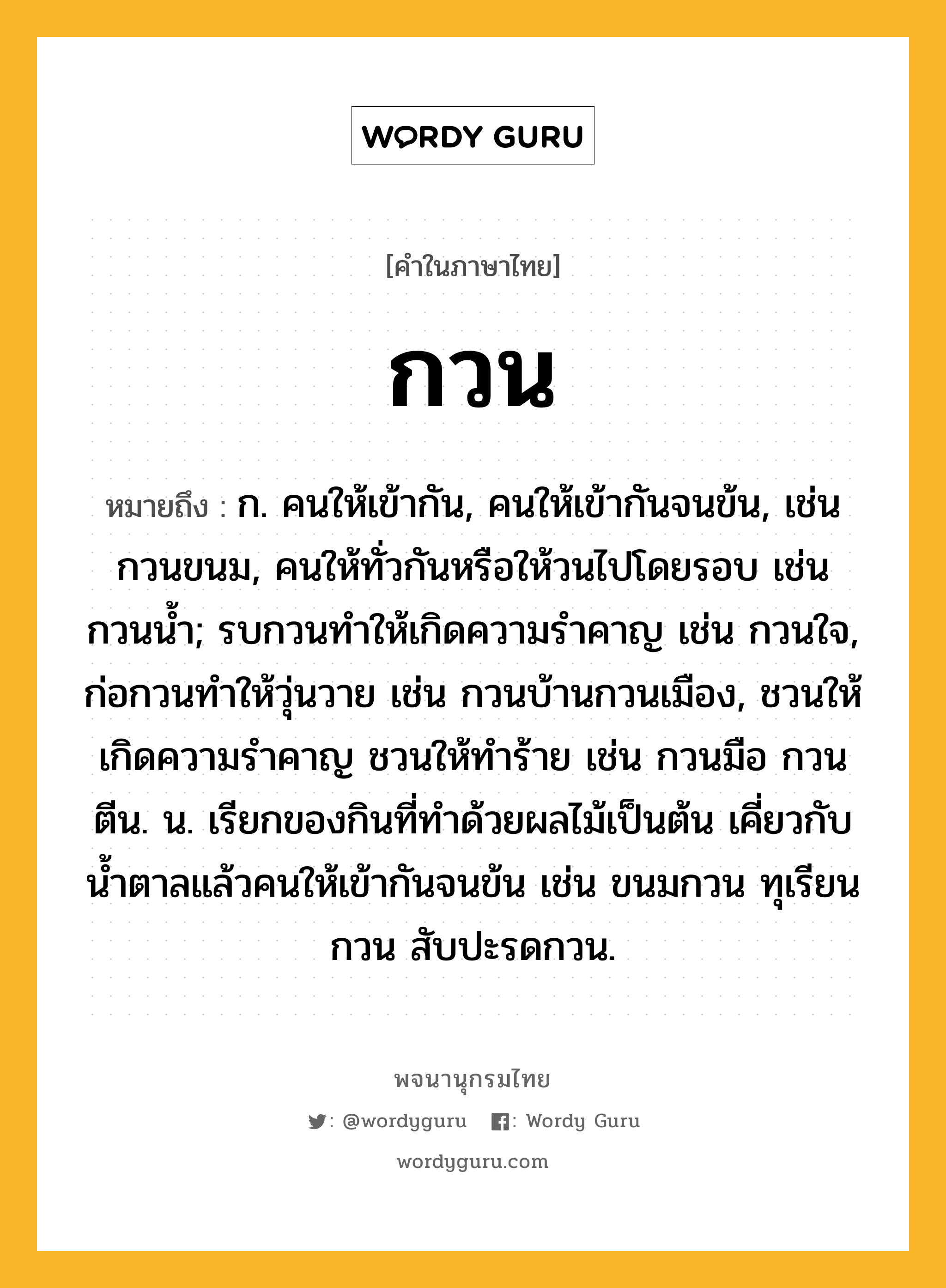 กวน หมายถึงอะไร?, คำในภาษาไทย กวน หมายถึง ก. คนให้เข้ากัน, คนให้เข้ากันจนข้น, เช่น กวนขนม, คนให้ทั่วกันหรือให้วนไปโดยรอบ เช่น กวนนํ้า; รบกวนทําให้เกิดความรําคาญ เช่น กวนใจ, ก่อกวนทําให้วุ่นวาย เช่น กวนบ้านกวนเมือง, ชวนให้เกิดความรําคาญ ชวนให้ทําร้าย เช่น กวนมือ กวนตีน. น. เรียกของกินที่ทําด้วยผลไม้เป็นต้น เคี่ยวกับนํ้าตาลแล้วคนให้เข้ากันจนข้น เช่น ขนมกวน ทุเรียนกวน สับปะรดกวน.