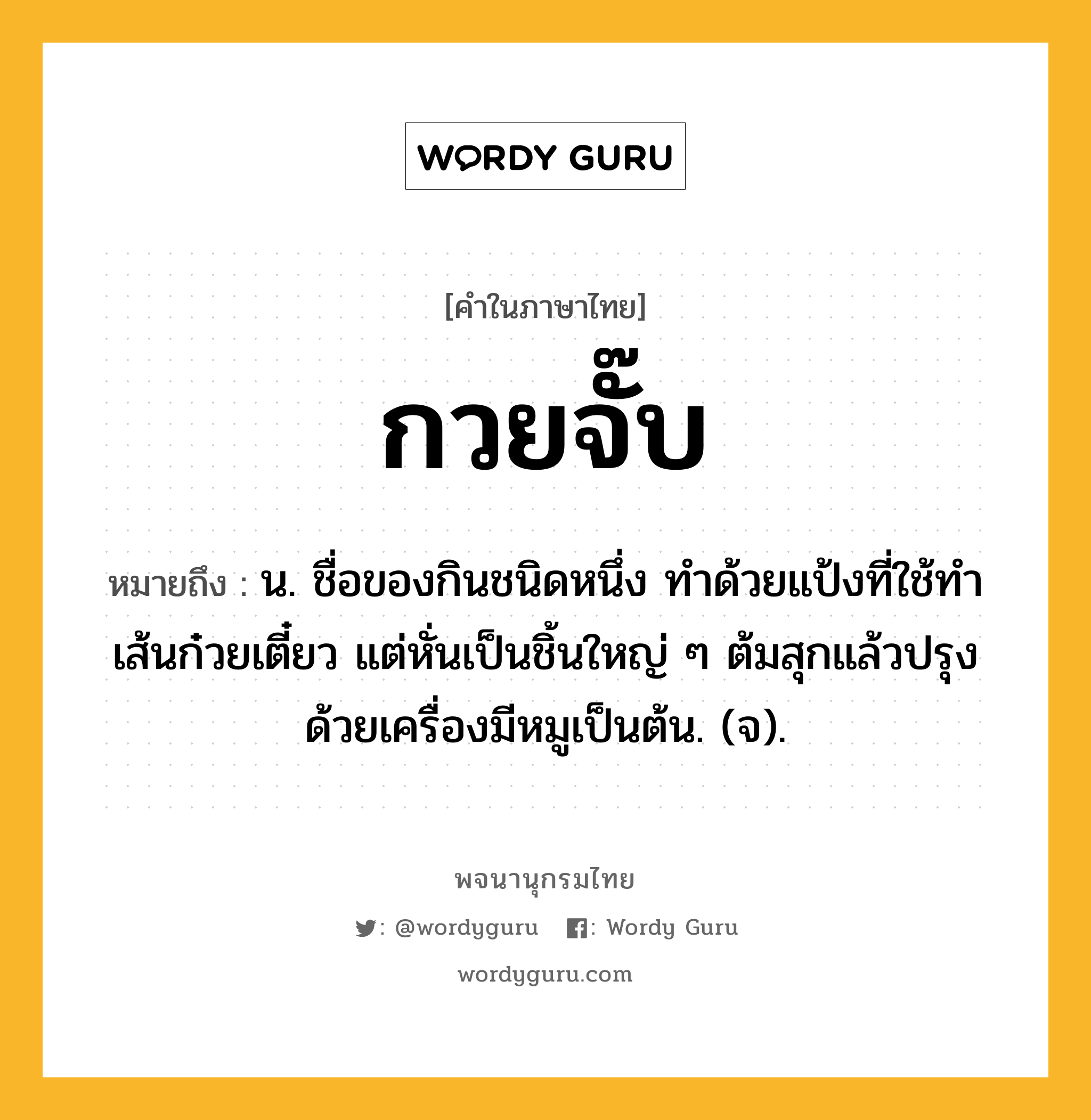 กวยจั๊บ ความหมาย หมายถึงอะไร?, คำในภาษาไทย กวยจั๊บ หมายถึง น. ชื่อของกินชนิดหนึ่ง ทําด้วยแป้งที่ใช้ทําเส้นก๋วยเตี๋ยว แต่หั่นเป็นชิ้นใหญ่ ๆ ต้มสุกแล้วปรุงด้วยเครื่องมีหมูเป็นต้น. (จ).