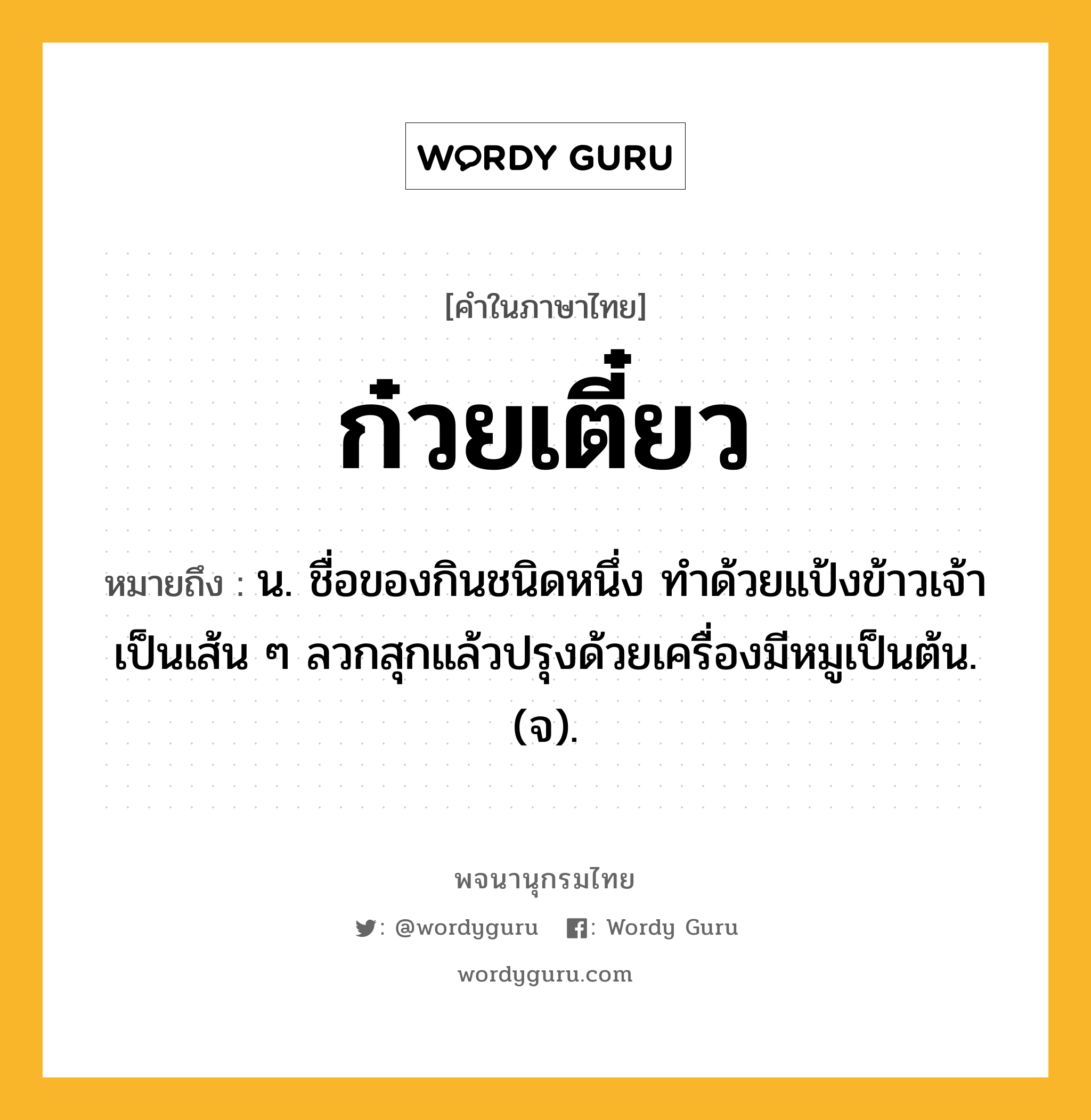 ก๋วยเตี๋ยว ความหมาย หมายถึงอะไร?, คำในภาษาไทย ก๋วยเตี๋ยว หมายถึง น. ชื่อของกินชนิดหนึ่ง ทําด้วยแป้งข้าวเจ้าเป็นเส้น ๆ ลวกสุกแล้วปรุงด้วยเครื่องมีหมูเป็นต้น. (จ).