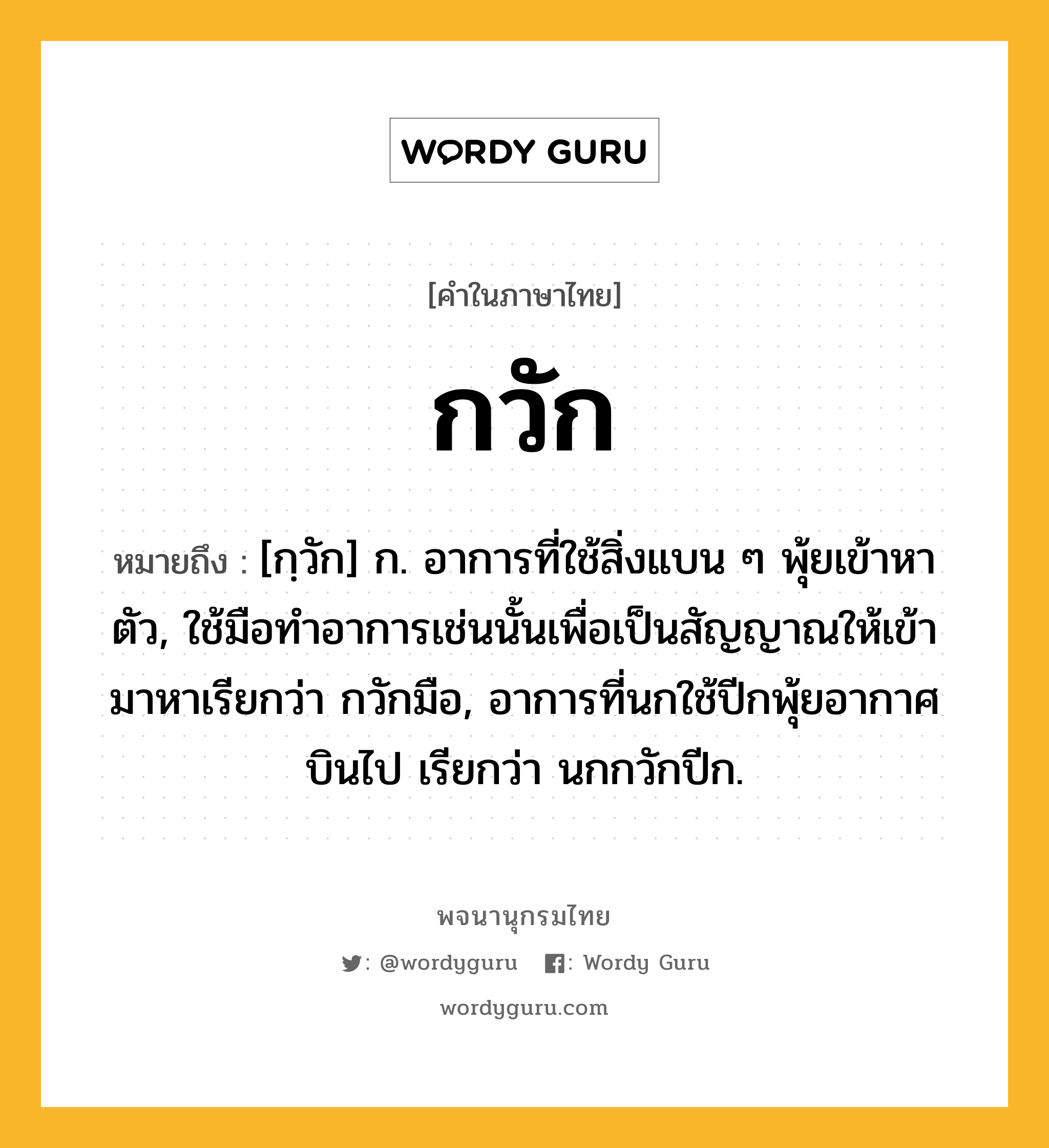 กวัก หมายถึงอะไร?, คำในภาษาไทย กวัก หมายถึง [กฺวัก] ก. อาการที่ใช้สิ่งแบน ๆ พุ้ยเข้าหาตัว, ใช้มือทําอาการเช่นนั้นเพื่อเป็นสัญญาณให้เข้ามาหาเรียกว่า กวักมือ, อาการที่นกใช้ปีกพุ้ยอากาศบินไป เรียกว่า นกกวักปีก.