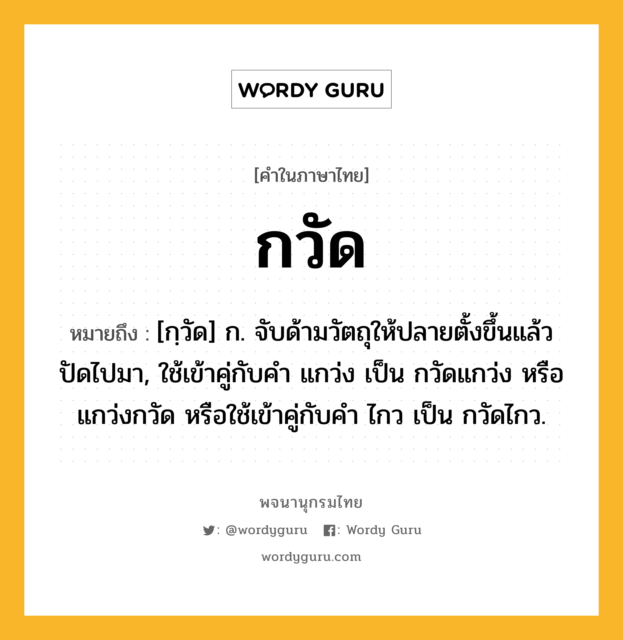 กวัด ความหมาย หมายถึงอะไร?, คำในภาษาไทย กวัด หมายถึง [กฺวัด] ก. จับด้ามวัตถุให้ปลายตั้งขึ้นแล้วปัดไปมา, ใช้เข้าคู่กับคํา แกว่ง เป็น กวัดแกว่ง หรือ แกว่งกวัด หรือใช้เข้าคู่กับคำ ไกว เป็น กวัดไกว.