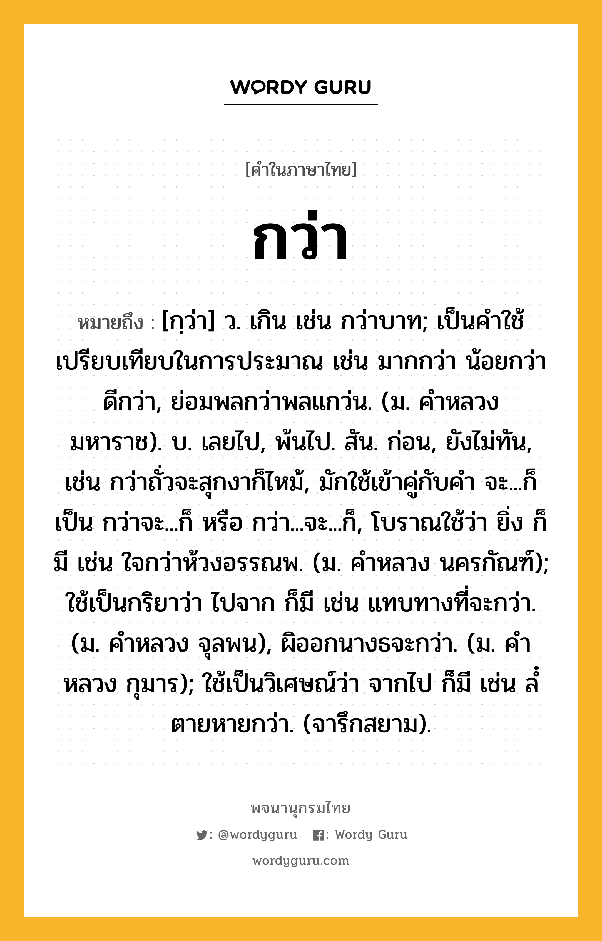 กว่า หมายถึงอะไร?, คำในภาษาไทย กว่า หมายถึง [กฺว่า] ว. เกิน เช่น กว่าบาท; เป็นคําใช้เปรียบเทียบในการประมาณ เช่น มากกว่า น้อยกว่า ดีกว่า, ย่อมพลกว่าพลแกว่น. (ม. คําหลวง มหาราช). บ. เลยไป, พ้นไป. สัน. ก่อน, ยังไม่ทัน, เช่น กว่าถั่วจะสุกงาก็ไหม้, มักใช้เข้าคู่กับคํา จะ...ก็ เป็น กว่าจะ...ก็ หรือ กว่า...จะ...ก็, โบราณใช้ว่า ยิ่ง ก็มี เช่น ใจกว่าห้วงอรรณพ. (ม. คําหลวง นครกัณฑ์); ใช้เป็นกริยาว่า ไปจาก ก็มี เช่น แทบทางที่จะกว่า. (ม. คําหลวง จุลพน), ผิออกนางธจะกว่า. (ม. คําหลวง กุมาร); ใช้เป็นวิเศษณ์ว่า จากไป ก็มี เช่น ลํ๋ตายหายกว่า. (จารึกสยาม).