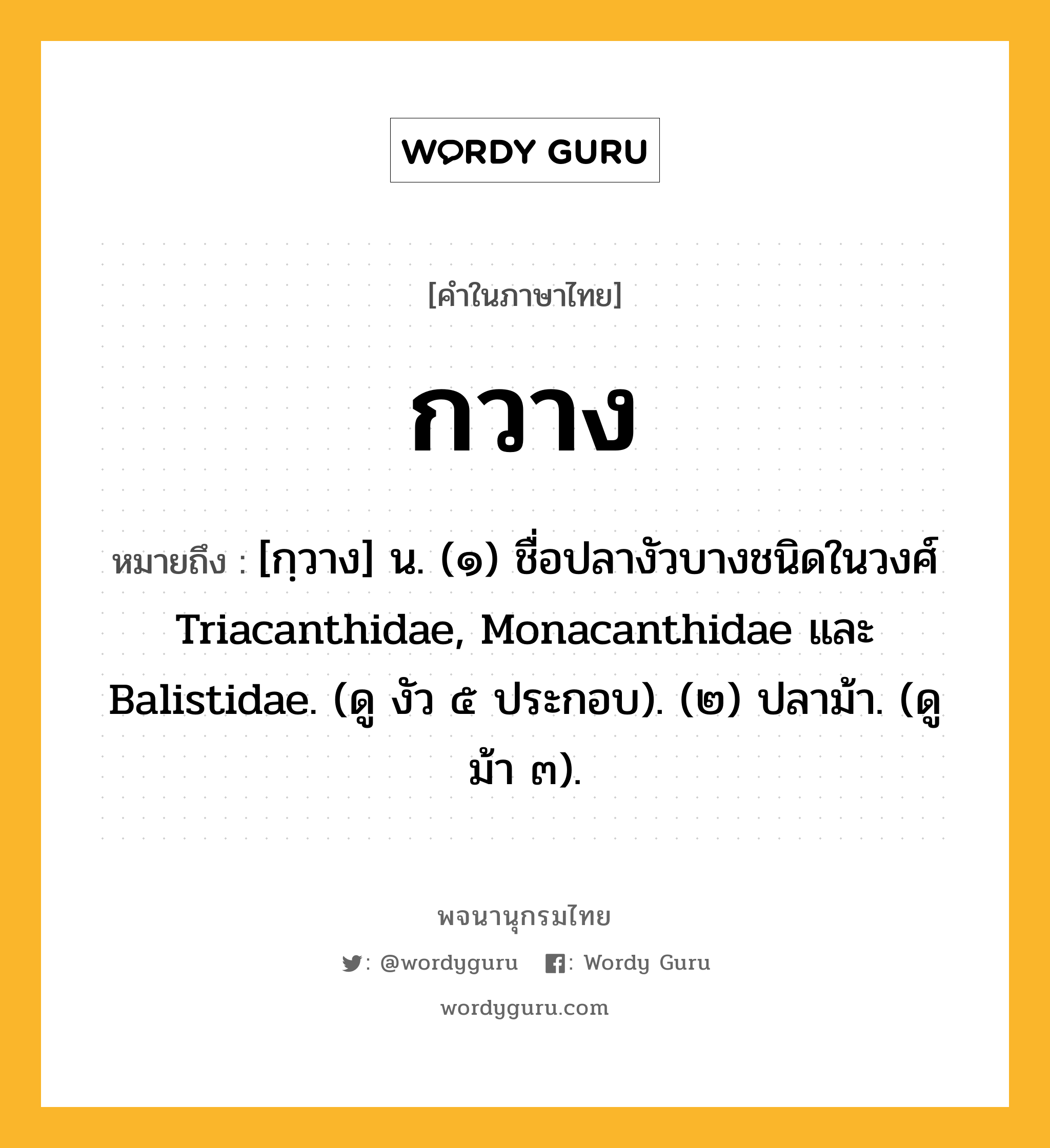 กวาง หมายถึงอะไร?, คำในภาษาไทย กวาง หมายถึง [กฺวาง] น. (๑) ชื่อปลางัวบางชนิดในวงศ์ Triacanthidae, Monacanthidae และ Balistidae. (ดู งัว ๕ ประกอบ). (๒) ปลาม้า. (ดู ม้า ๓).