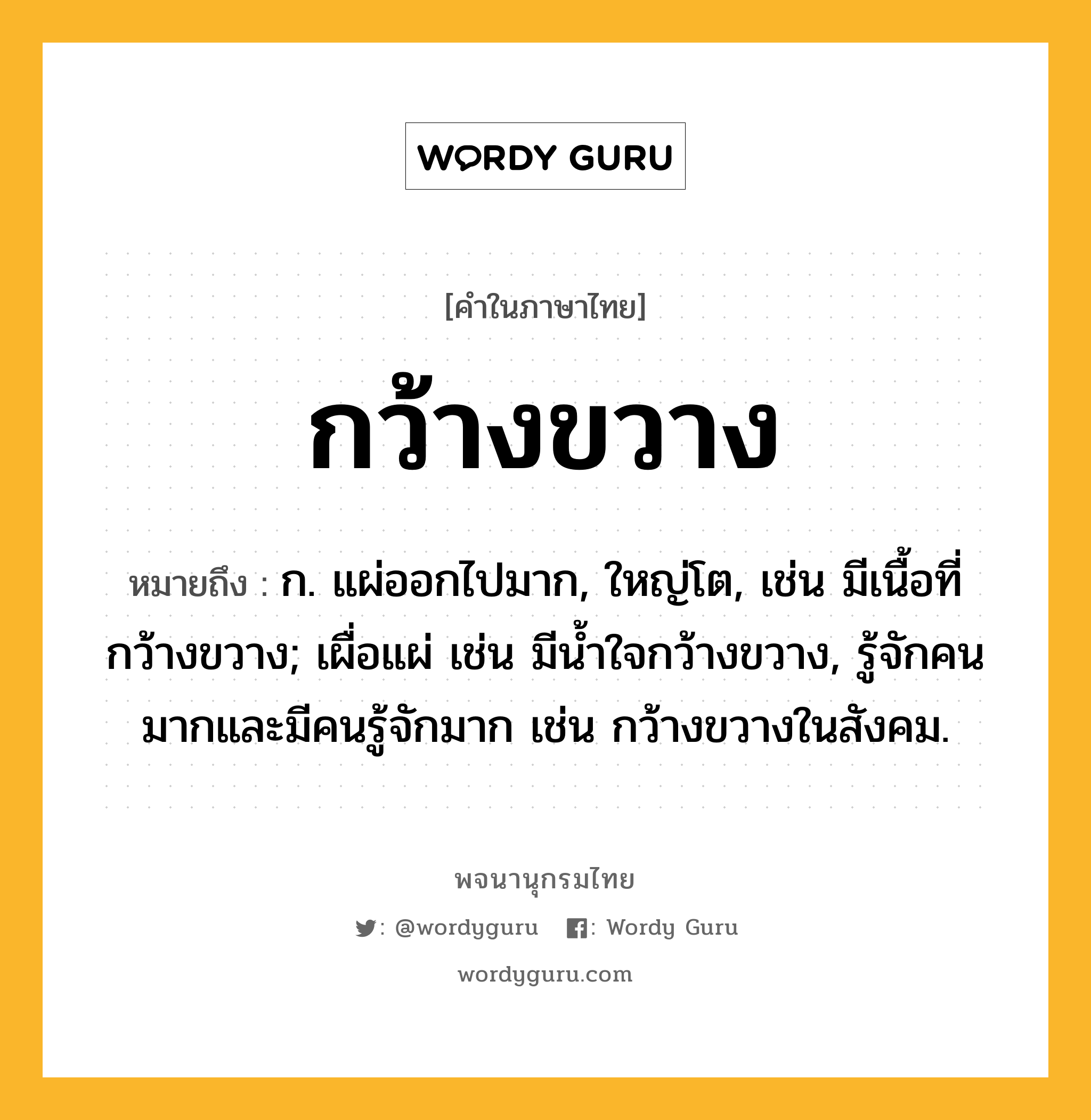 กว้างขวาง หมายถึงอะไร?, คำในภาษาไทย กว้างขวาง หมายถึง ก. แผ่ออกไปมาก, ใหญ่โต, เช่น มีเนื้อที่กว้างขวาง; เผื่อแผ่ เช่น มีนํ้าใจกว้างขวาง, รู้จักคนมากและมีคนรู้จักมาก เช่น กว้างขวางในสังคม.