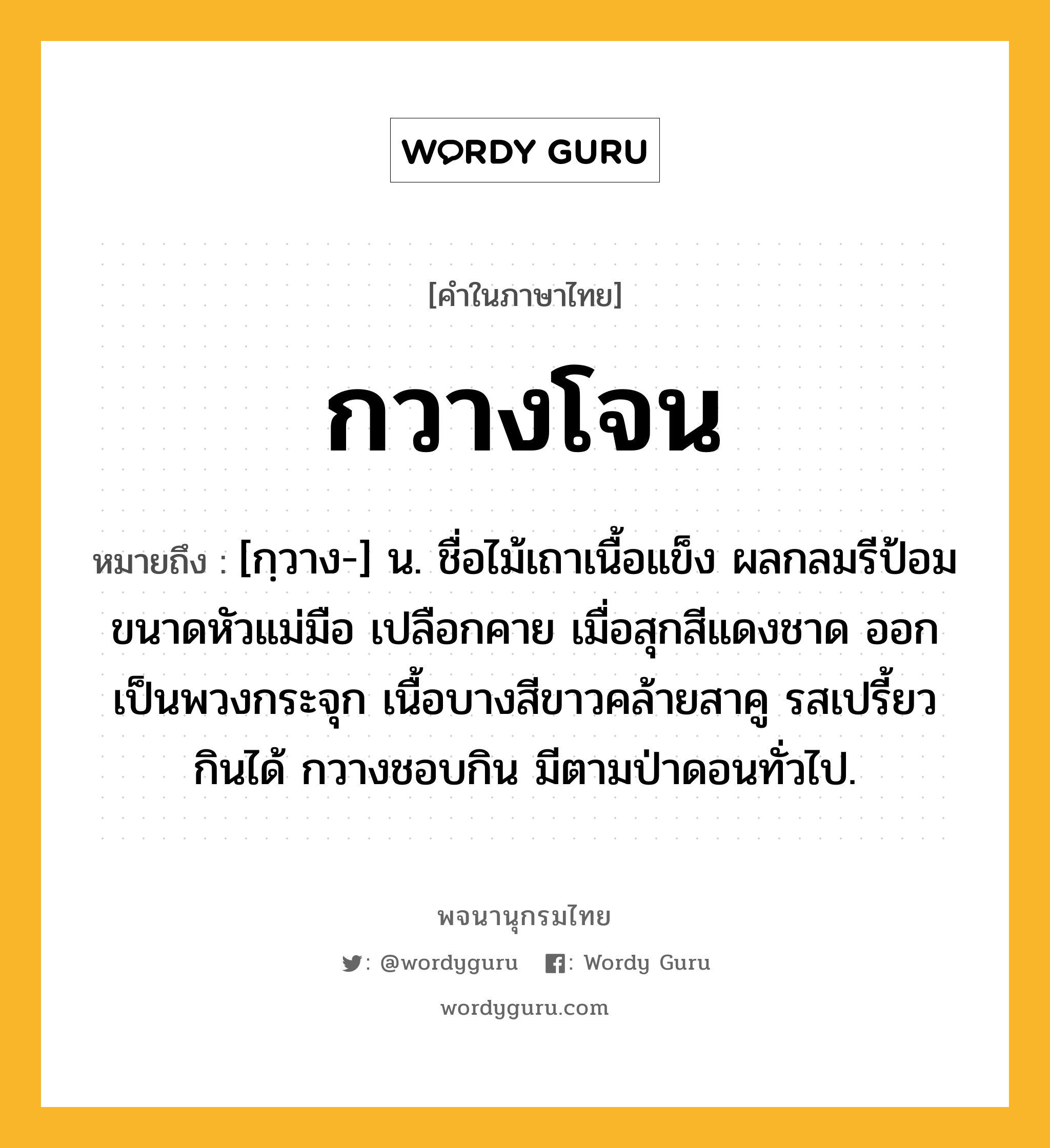 กวางโจน ความหมาย หมายถึงอะไร?, คำในภาษาไทย กวางโจน หมายถึง [กฺวาง-] น. ชื่อไม้เถาเนื้อแข็ง ผลกลมรีป้อมขนาดหัวแม่มือ เปลือกคาย เมื่อสุกสีแดงชาด ออกเป็นพวงกระจุก เนื้อบางสีขาวคล้ายสาคู รสเปรี้ยว กินได้ กวางชอบกิน มีตามป่าดอนทั่วไป.