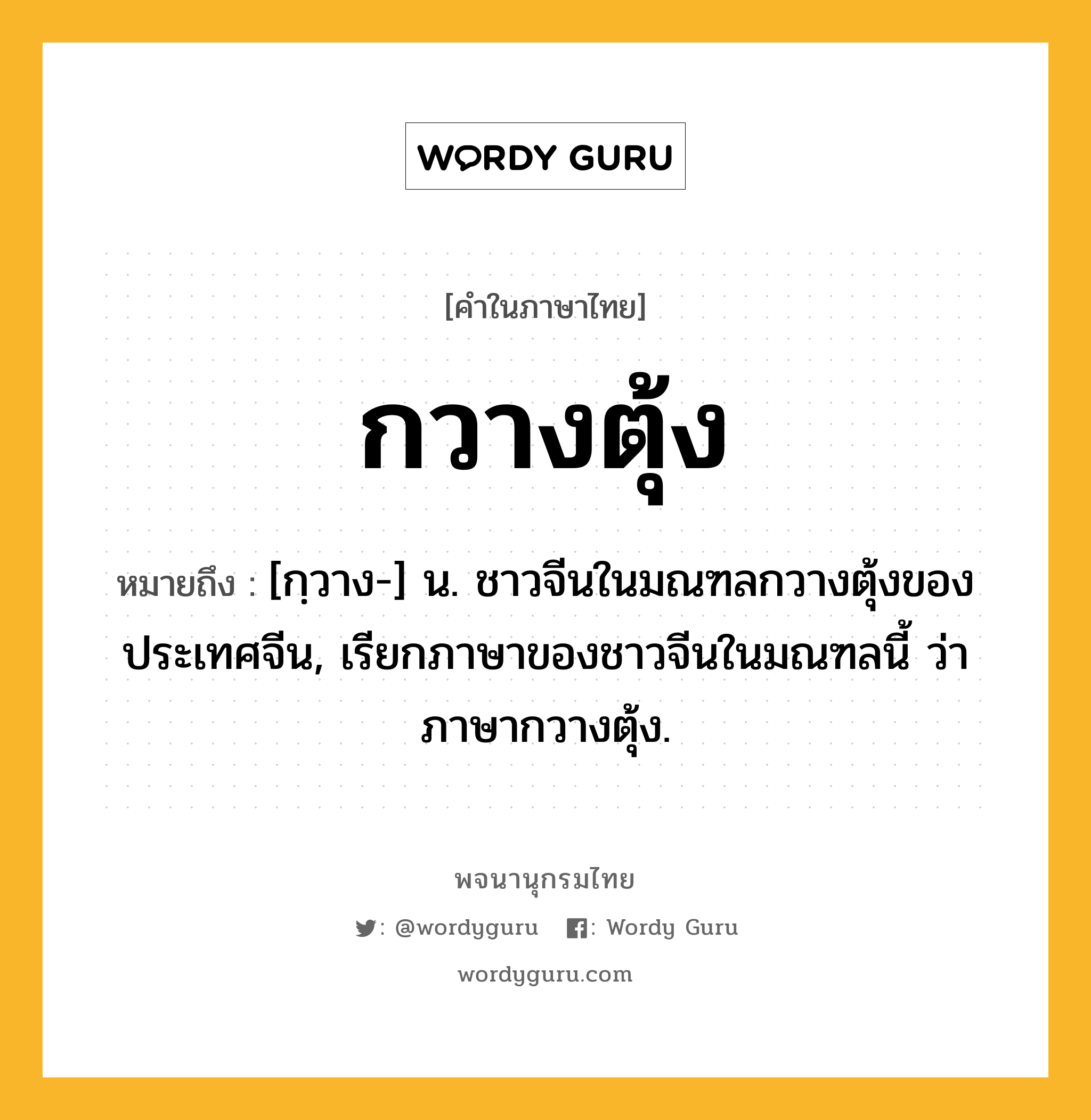 กวางตุ้ง หมายถึงอะไร?, คำในภาษาไทย กวางตุ้ง หมายถึง [กฺวาง-] น. ชาวจีนในมณฑลกวางตุ้งของประเทศจีน, เรียกภาษาของชาวจีนในมณฑลนี้ ว่า ภาษากวางตุ้ง.