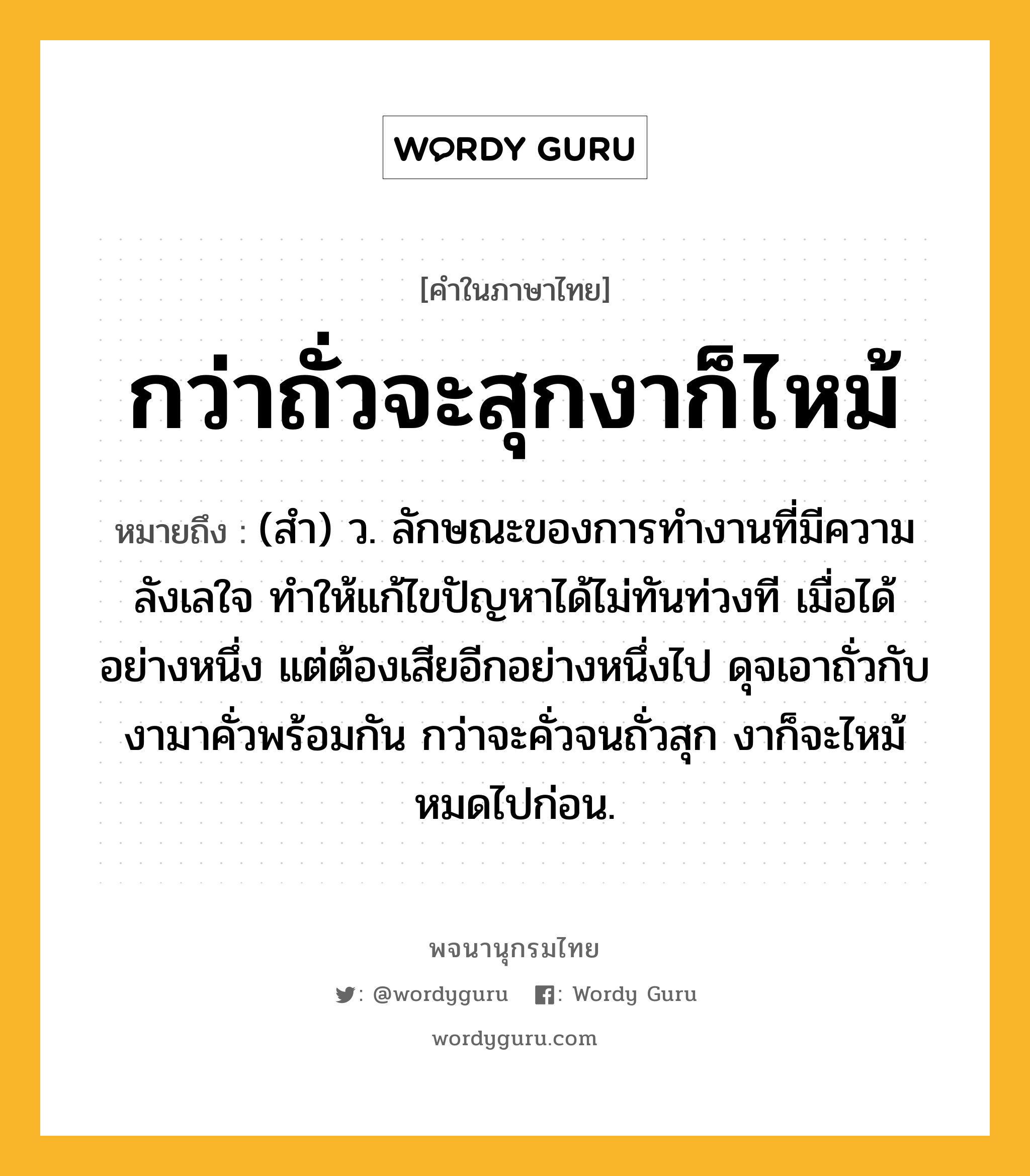 กว่าถั่วจะสุกงาก็ไหม้ หมายถึงอะไร?, คำในภาษาไทย กว่าถั่วจะสุกงาก็ไหม้ หมายถึง (สำ) ว. ลักษณะของการทำงานที่มีความลังเลใจ ทำให้แก้ไขปัญหาได้ไม่ทันท่วงที เมื่อได้อย่างหนึ่ง แต่ต้องเสียอีกอย่างหนึ่งไป ดุจเอาถั่วกับงามาคั่วพร้อมกัน กว่าจะคั่วจนถั่วสุก งาก็จะไหม้หมดไปก่อน.