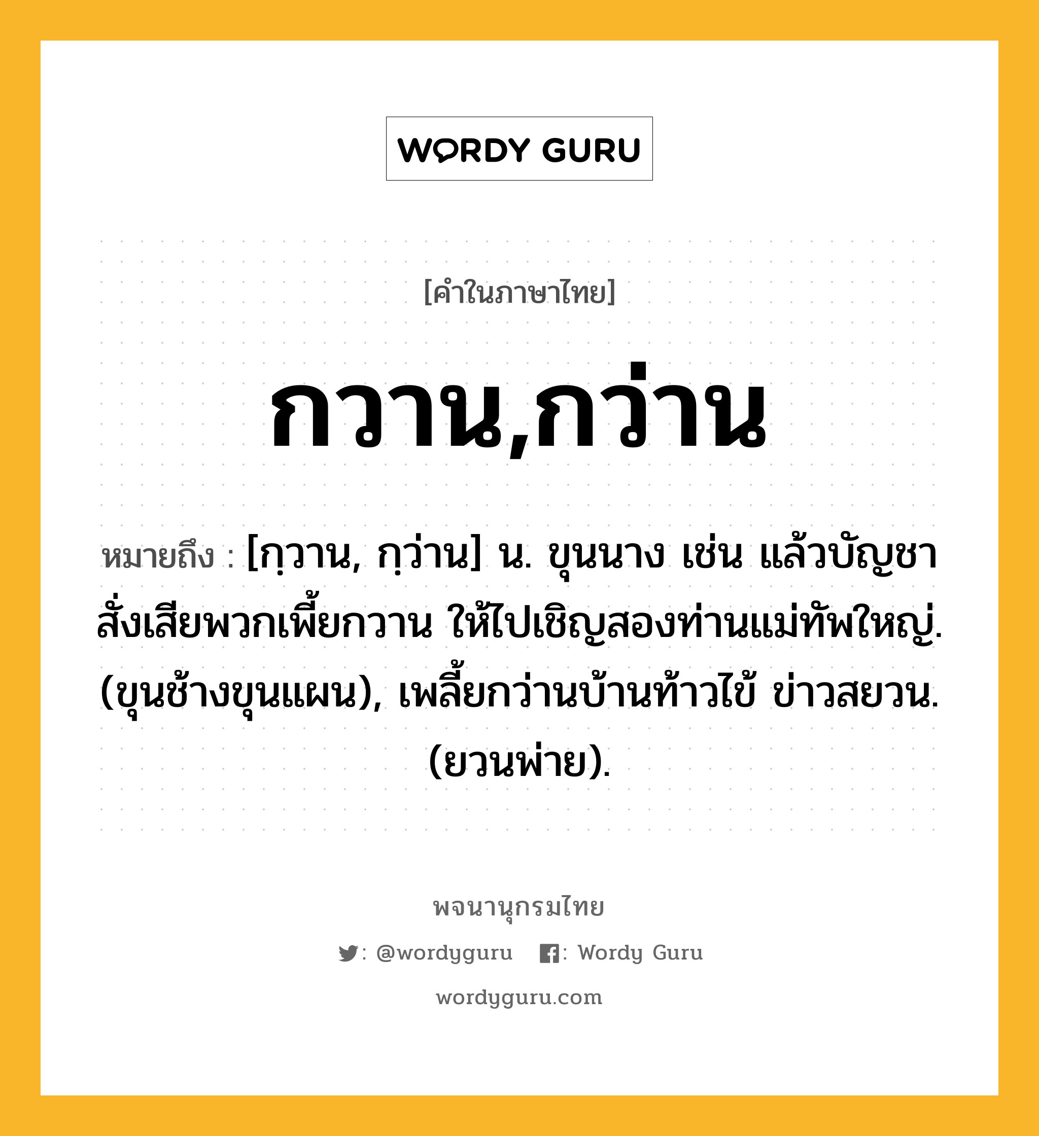 กวาน,กว่าน หมายถึงอะไร?, คำในภาษาไทย กวาน,กว่าน หมายถึง [กฺวาน, กฺว่าน] น. ขุนนาง เช่น แล้วบัญชาสั่งเสียพวกเพี้ยกวาน ให้ไปเชิญสองท่านแม่ทัพใหญ่. (ขุนช้างขุนแผน), เพลี้ยกว่านบ้านท้าวไข้ ข่าวสยวน. (ยวนพ่าย).