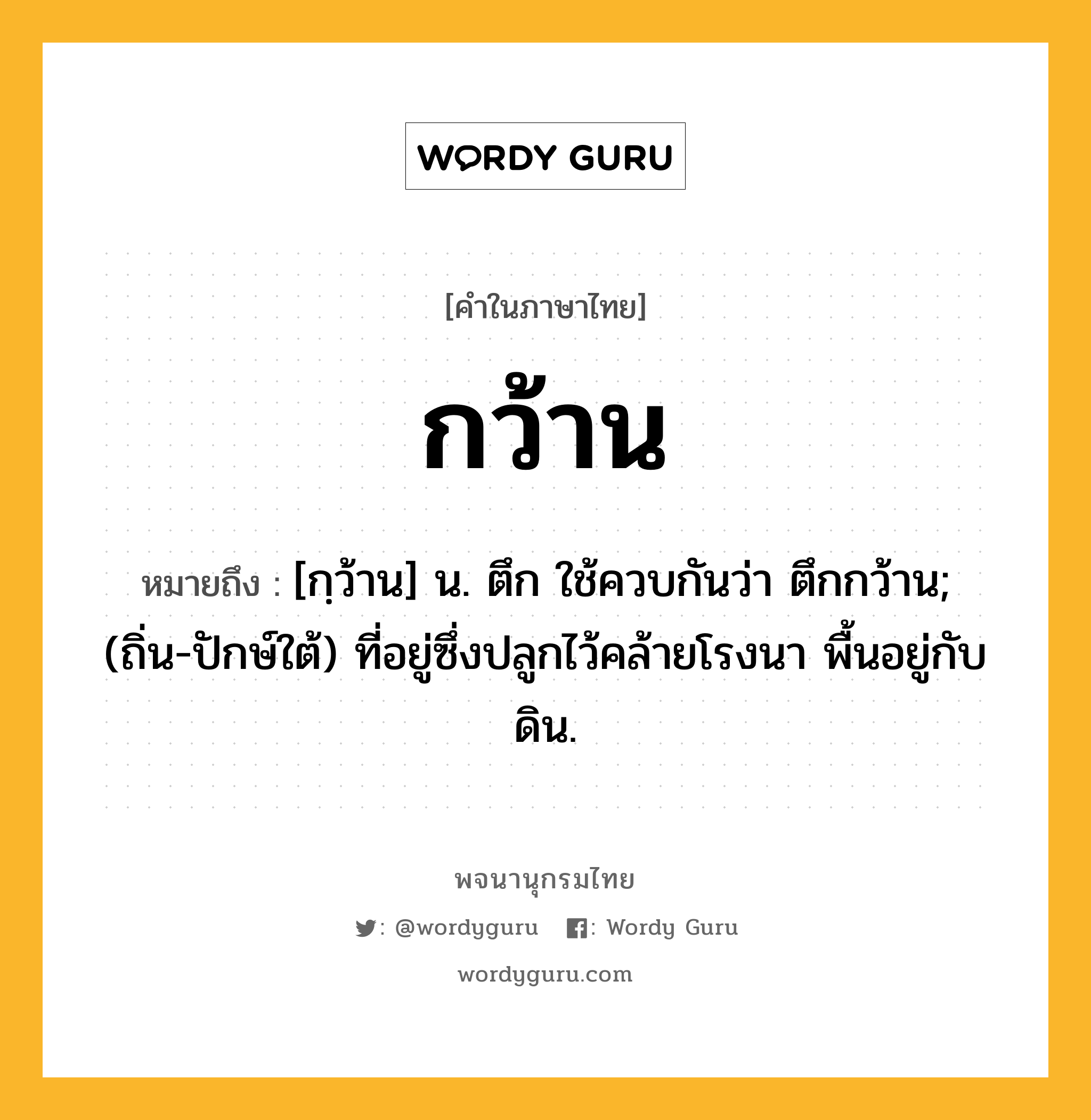 กว้าน ความหมาย หมายถึงอะไร?, คำในภาษาไทย กว้าน หมายถึง [กฺว้าน] น. ตึก ใช้ควบกันว่า ตึกกว้าน; (ถิ่น-ปักษ์ใต้) ที่อยู่ซึ่งปลูกไว้คล้ายโรงนา พื้นอยู่กับดิน.