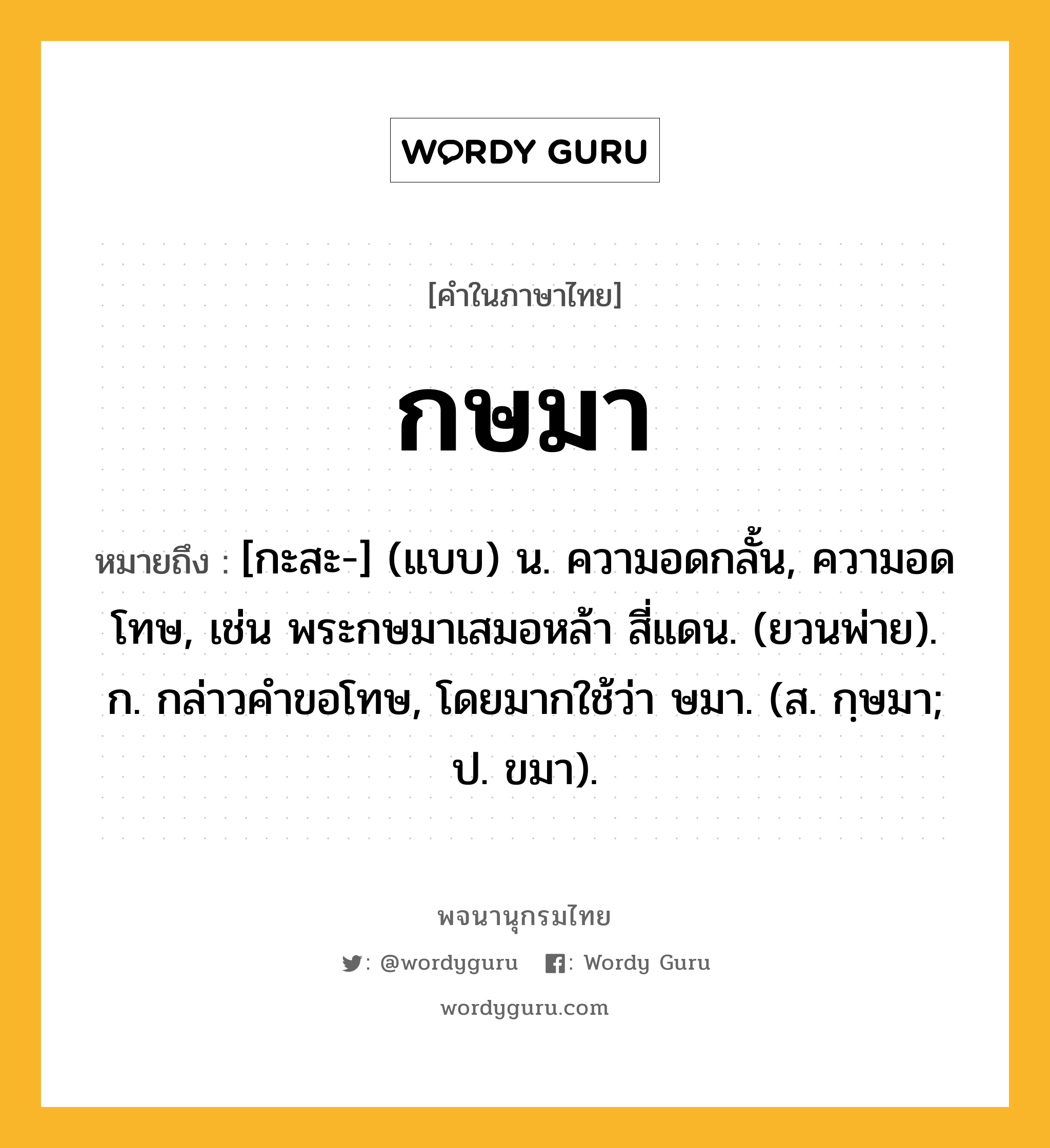 กษมา หมายถึงอะไร?, คำในภาษาไทย กษมา หมายถึง [กะสะ-] (แบบ) น. ความอดกลั้น, ความอดโทษ, เช่น พระกษมาเสมอหล้า สี่แดน. (ยวนพ่าย). ก. กล่าวคําขอโทษ, โดยมากใช้ว่า ษมา. (ส. กฺษมา; ป. ขมา).