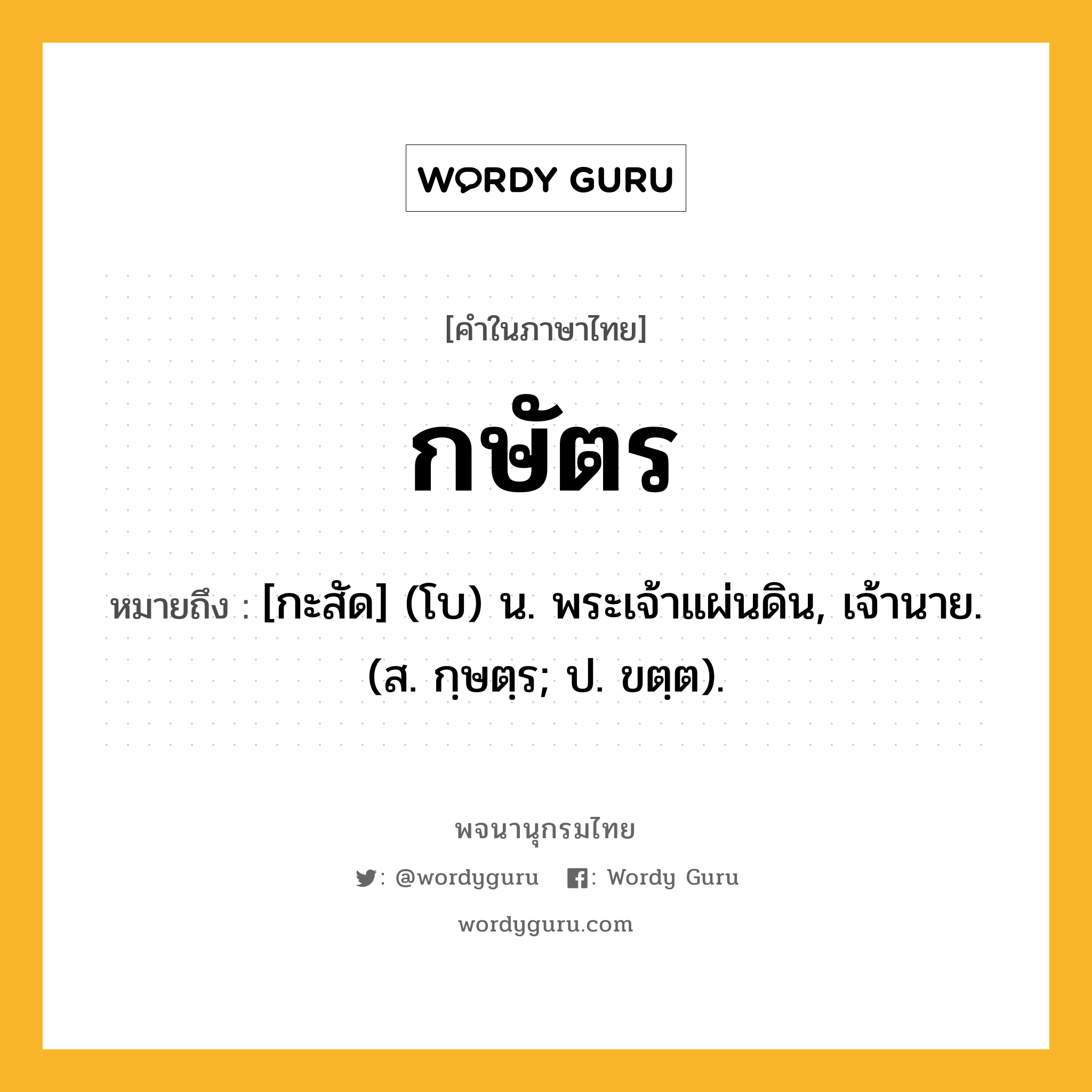 กษัตร หมายถึงอะไร?, คำในภาษาไทย กษัตร หมายถึง [กะสัด] (โบ) น. พระเจ้าแผ่นดิน, เจ้านาย. (ส. กฺษตฺร; ป. ขตฺต).