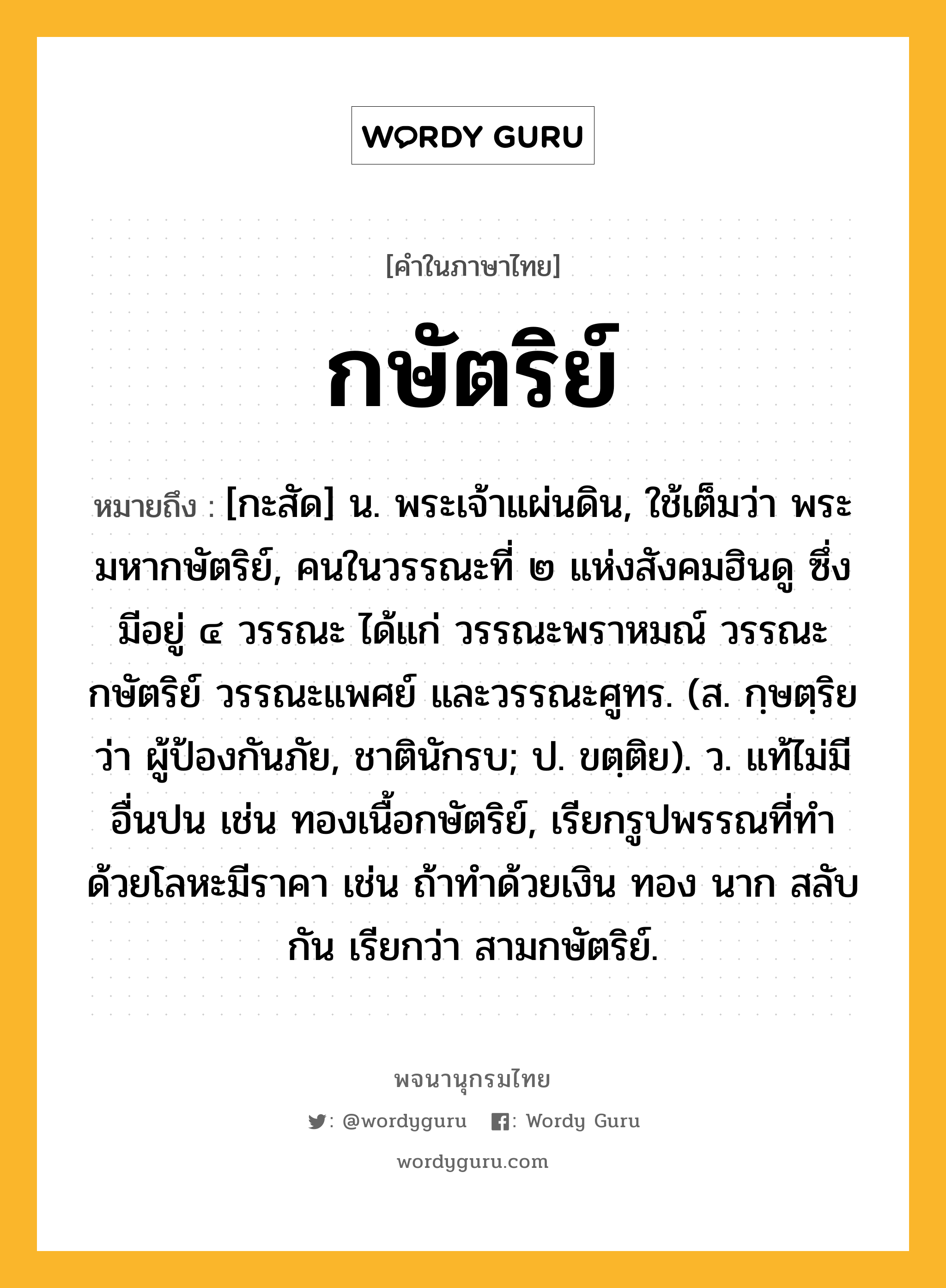 กษัตริย์ หมายถึงอะไร?, คำในภาษาไทย กษัตริย์ หมายถึง [กะสัด] น. พระเจ้าแผ่นดิน, ใช้เต็มว่า พระมหากษัตริย์, คนในวรรณะที่ ๒ แห่งสังคมฮินดู ซึ่งมีอยู่ ๔ วรรณะ ได้แก่ วรรณะพราหมณ์ วรรณะกษัตริย์ วรรณะแพศย์ และวรรณะศูทร. (ส. กฺษตฺริย ว่า ผู้ป้องกันภัย, ชาตินักรบ; ป. ขตฺติย). ว. แท้ไม่มีอื่นปน เช่น ทองเนื้อกษัตริย์, เรียกรูปพรรณที่ทําด้วยโลหะมีราคา เช่น ถ้าทําด้วยเงิน ทอง นาก สลับกัน เรียกว่า สามกษัตริย์.