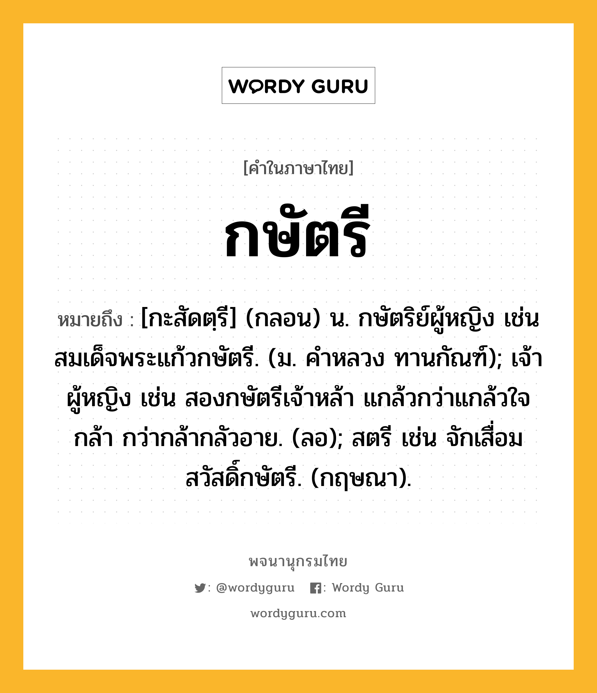 กษัตรี หมายถึงอะไร?, คำในภาษาไทย กษัตรี หมายถึง [กะสัดตฺรี] (กลอน) น. กษัตริย์ผู้หญิง เช่น สมเด็จพระแก้วกษัตรี. (ม. คําหลวง ทานกัณฑ์); เจ้าผู้หญิง เช่น สองกษัตรีเจ้าหล้า แกล้วกว่าแกล้วใจกล้า กว่ากล้ากลัวอาย. (ลอ); สตรี เช่น จักเสื่อมสวัสดิ์กษัตรี. (กฤษณา).