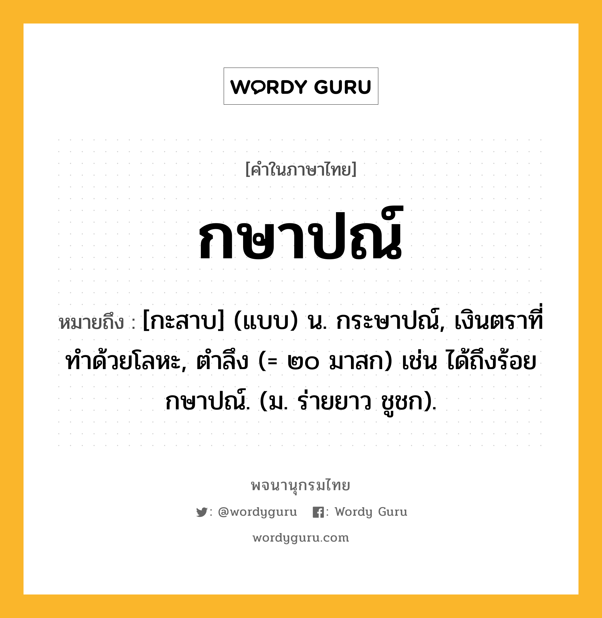 กษาปณ์ ความหมาย หมายถึงอะไร?, คำในภาษาไทย กษาปณ์ หมายถึง [กะสาบ] (แบบ) น. กระษาปณ์, เงินตราที่ทําด้วยโลหะ, ตําลึง (= ๒๐ มาสก) เช่น ได้ถึงร้อยกษาปณ์. (ม. ร่ายยาว ชูชก).