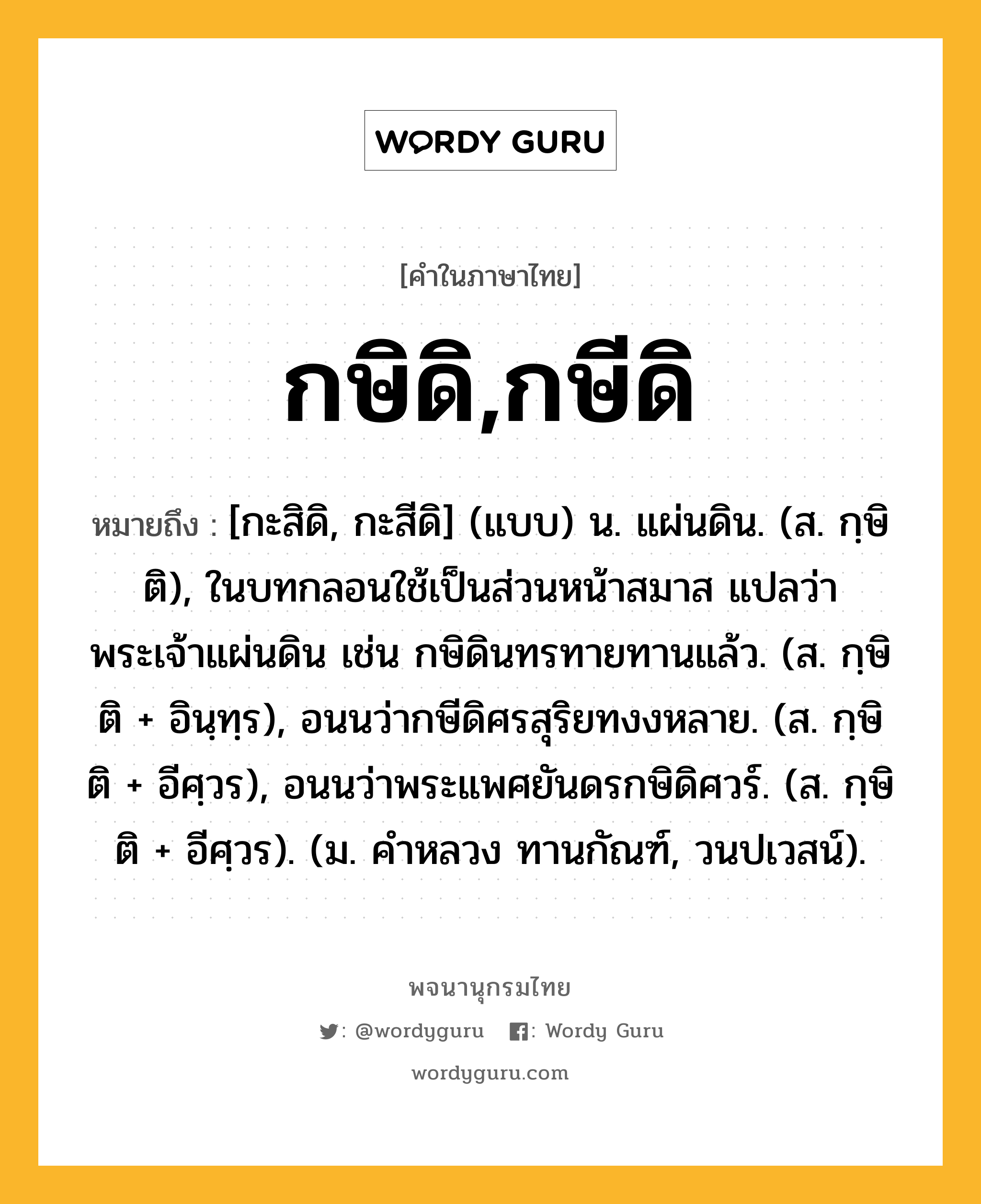 กษิดิ,กษีดิ หมายถึงอะไร?, คำในภาษาไทย กษิดิ,กษีดิ หมายถึง [กะสิดิ, กะสีดิ] (แบบ) น. แผ่นดิน. (ส. กฺษิติ), ในบทกลอนใช้เป็นส่วนหน้าสมาส แปลว่า พระเจ้าแผ่นดิน เช่น กษิดินทรทายทานแล้ว. (ส. กฺษิติ + อินฺทฺร), อนนว่ากษีดิศรสุริยทงงหลาย. (ส. กฺษิติ + อีศฺวร), อนนว่าพระแพศยันดรกษิดิศวร์. (ส. กฺษิติ + อีศฺวร). (ม. คําหลวง ทานกัณฑ์, วนปเวสน์).