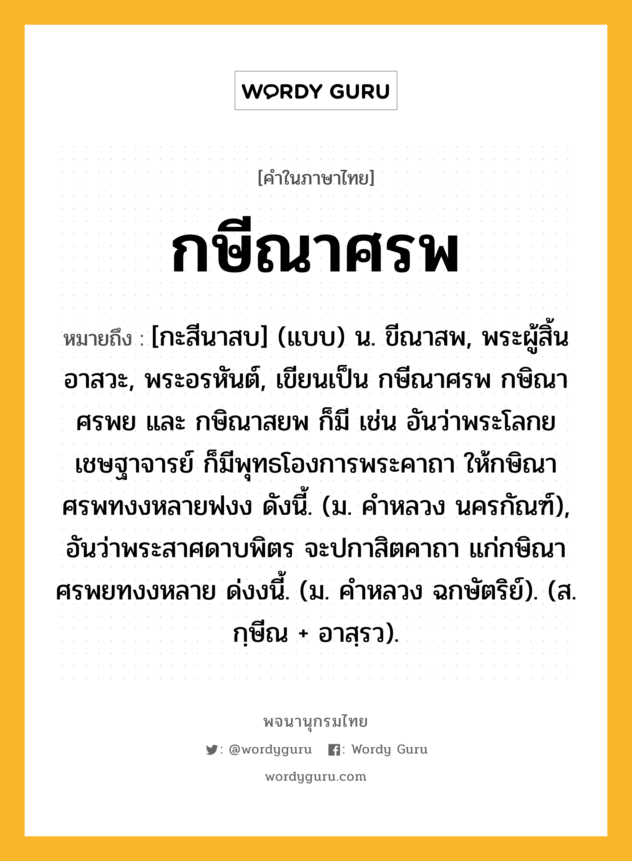 กษีณาศรพ ความหมาย หมายถึงอะไร?, คำในภาษาไทย กษีณาศรพ หมายถึง [กะสีนาสบ] (แบบ) น. ขีณาสพ, พระผู้สิ้นอาสวะ, พระอรหันต์, เขียนเป็น กษีณาศรพ กษิณาศรพย และ กษิณาสยพ ก็มี เช่น อันว่าพระโลกยเชษฐาจารย์ ก็มีพุทธโองการพระคาถา ให้กษิณาศรพทงงหลายฟงง ดังนี้. (ม. คําหลวง นครกัณฑ์), อันว่าพระสาศดาบพิตร จะปกาสิตคาถา แก่กษิณาศรพยทงงหลาย ด่งงนี้. (ม. คําหลวง ฉกษัตริย์). (ส. กฺษีณ + อาสฺรว).