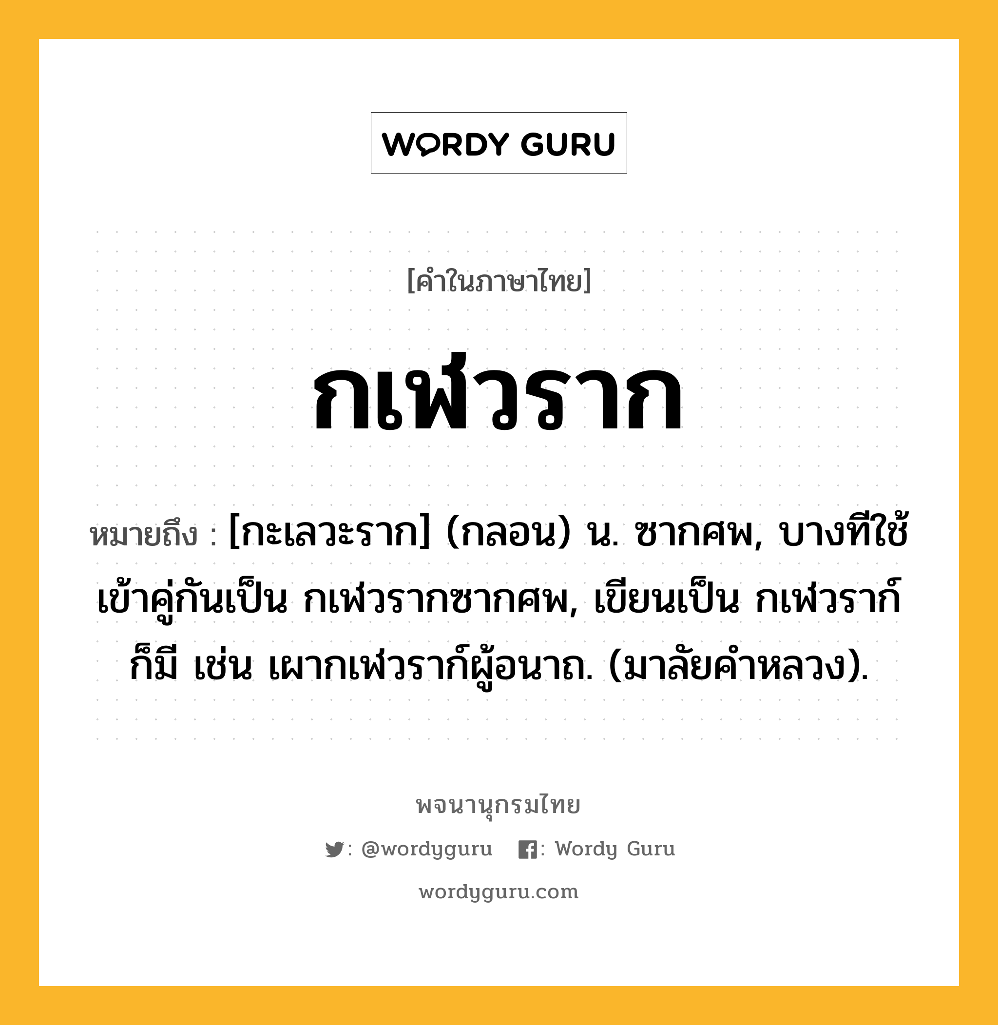 กเฬวราก หมายถึงอะไร?, คำในภาษาไทย กเฬวราก หมายถึง [กะเลวะราก] (กลอน) น. ซากศพ, บางทีใช้เข้าคู่กันเป็น กเฬวรากซากศพ, เขียนเป็น กเฬวราก์ ก็มี เช่น เผากเฬวราก์ผู้อนาถ. (มาลัยคําหลวง).