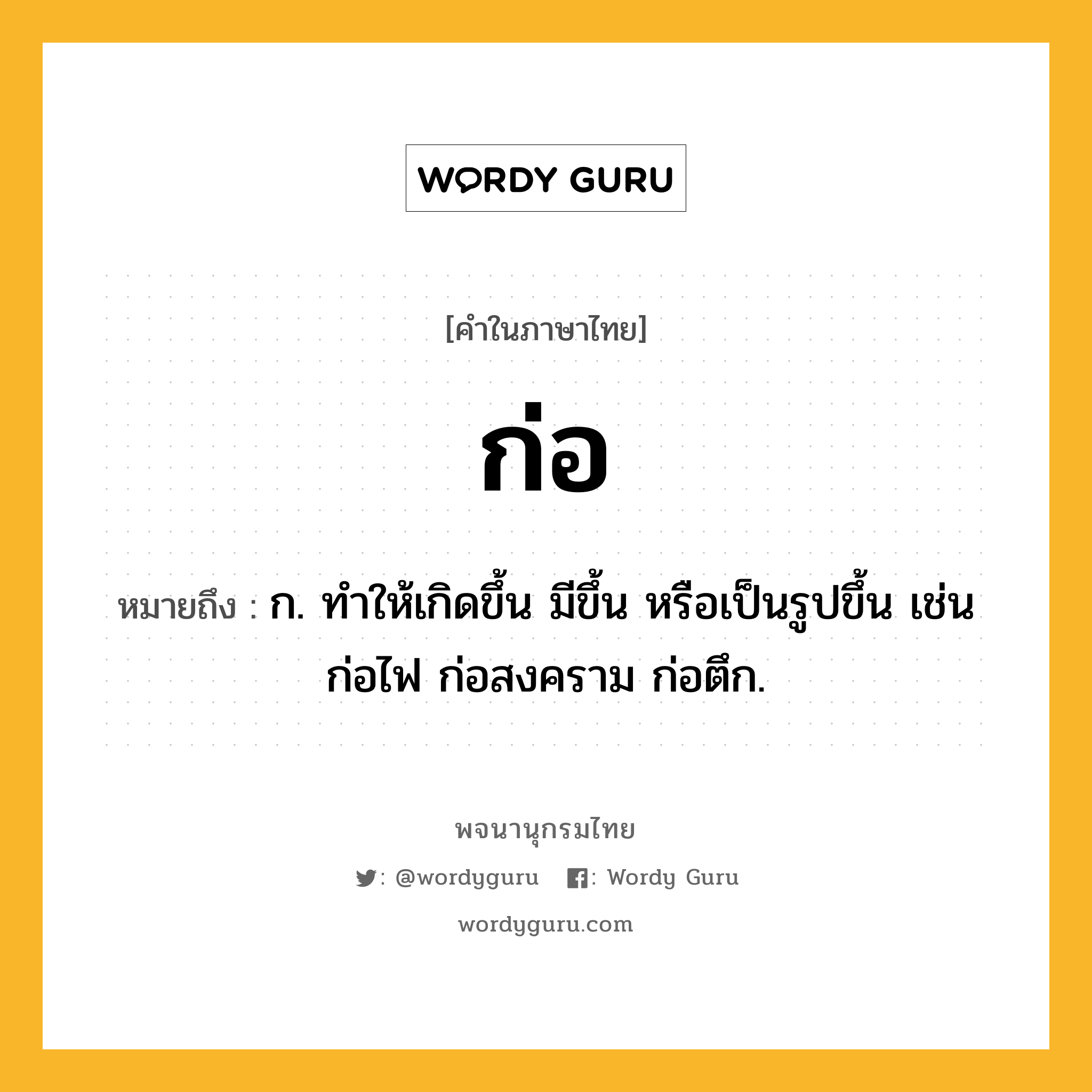 ก่อ ความหมาย หมายถึงอะไร?, คำในภาษาไทย ก่อ หมายถึง ก. ทําให้เกิดขึ้น มีขึ้น หรือเป็นรูปขึ้น เช่น ก่อไฟ ก่อสงคราม ก่อตึก.