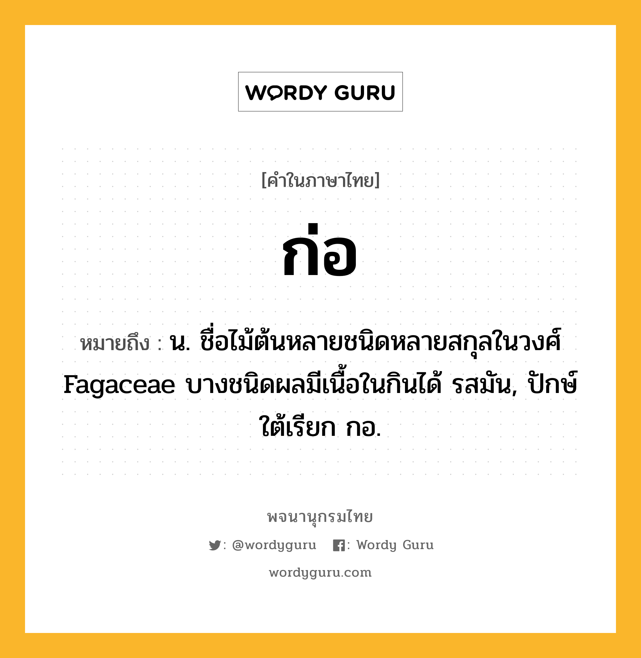 ก่อ ความหมาย หมายถึงอะไร?, คำในภาษาไทย ก่อ หมายถึง น. ชื่อไม้ต้นหลายชนิดหลายสกุลในวงศ์ Fagaceae บางชนิดผลมีเนื้อในกินได้ รสมัน, ปักษ์ใต้เรียก กอ.