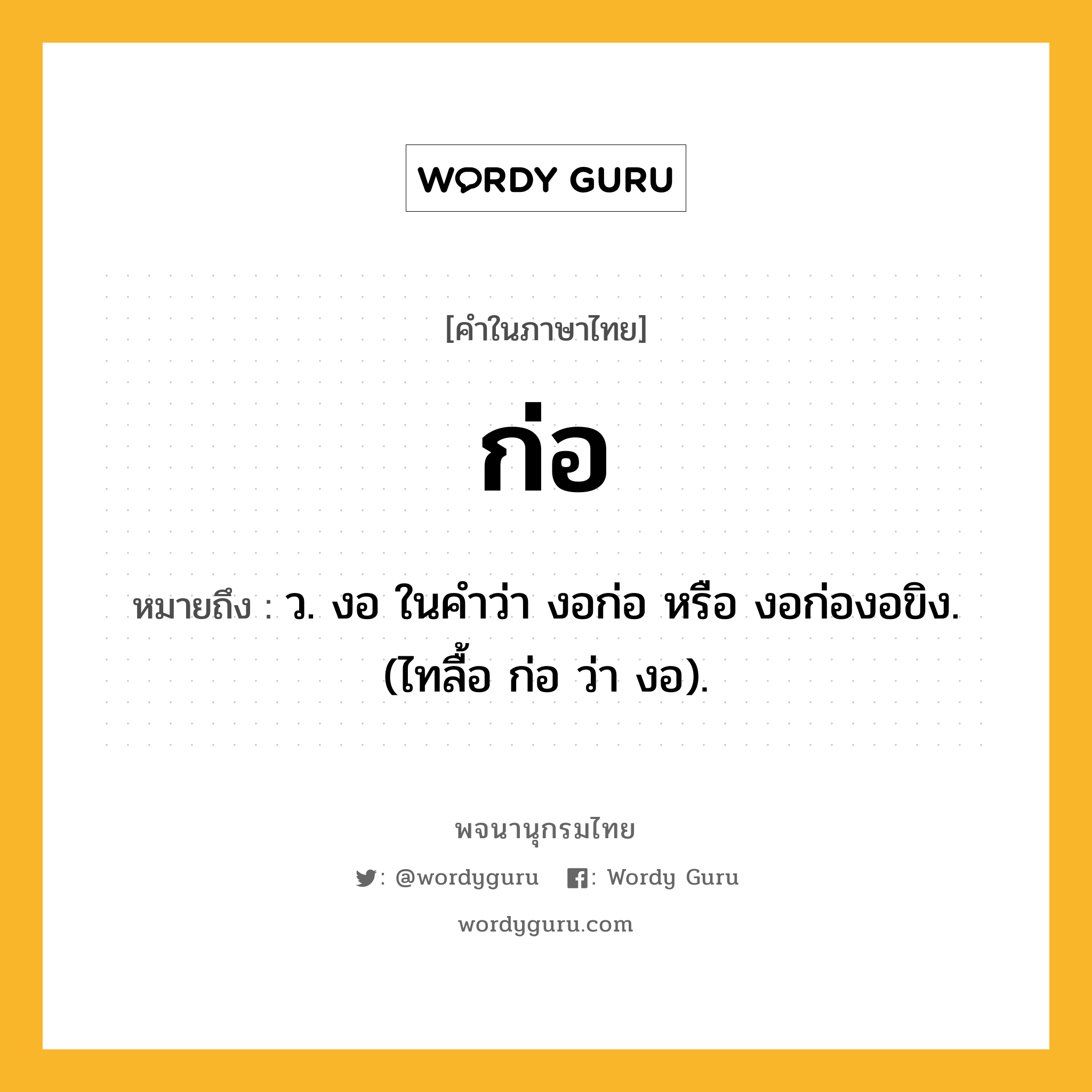 ก่อ ความหมาย หมายถึงอะไร?, คำในภาษาไทย ก่อ หมายถึง ว. งอ ในคำว่า งอก่อ หรือ งอก่องอขิง. (ไทลื้อ ก่อ ว่า งอ).