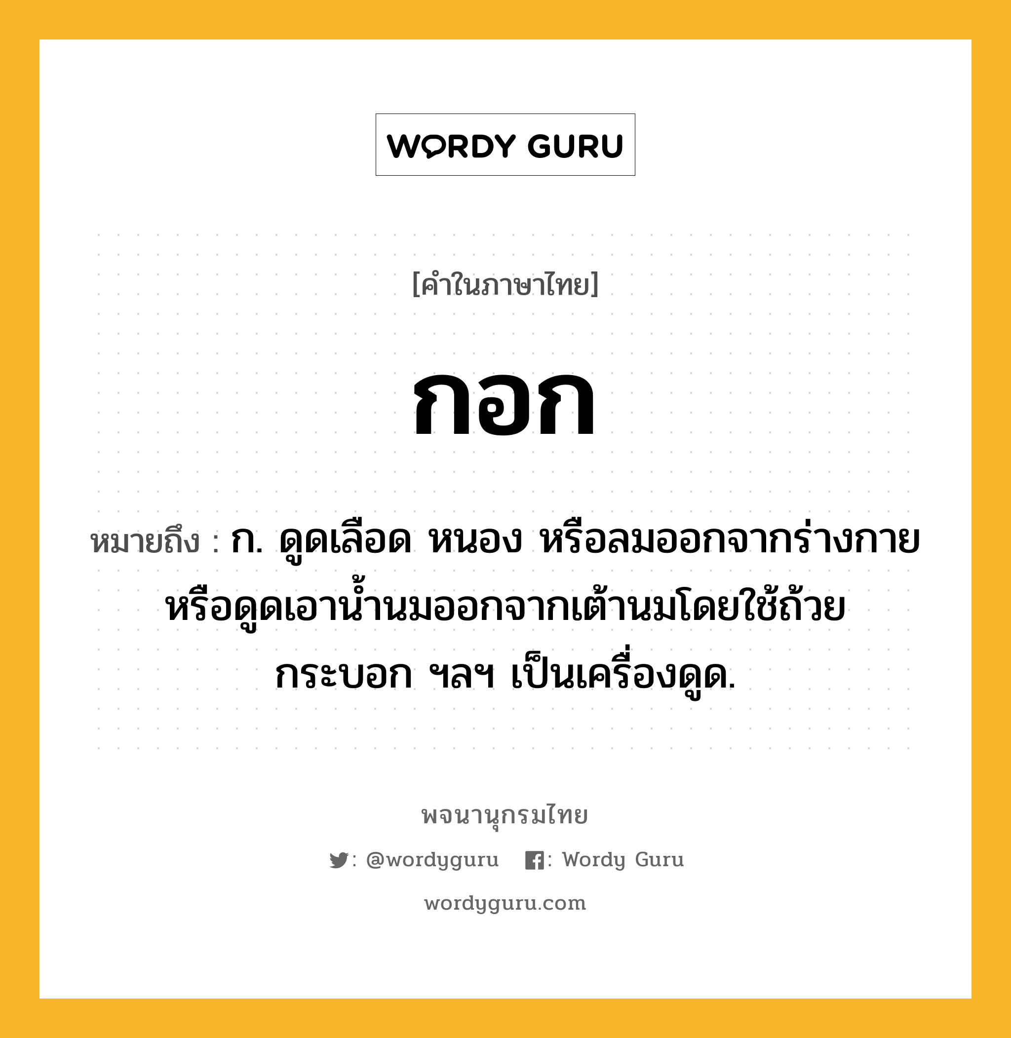 กอก หมายถึงอะไร?, คำในภาษาไทย กอก หมายถึง ก. ดูดเลือด หนอง หรือลมออกจากร่างกายหรือดูดเอานํ้านมออกจากเต้านมโดยใช้ถ้วย กระบอก ฯลฯ เป็นเครื่องดูด.