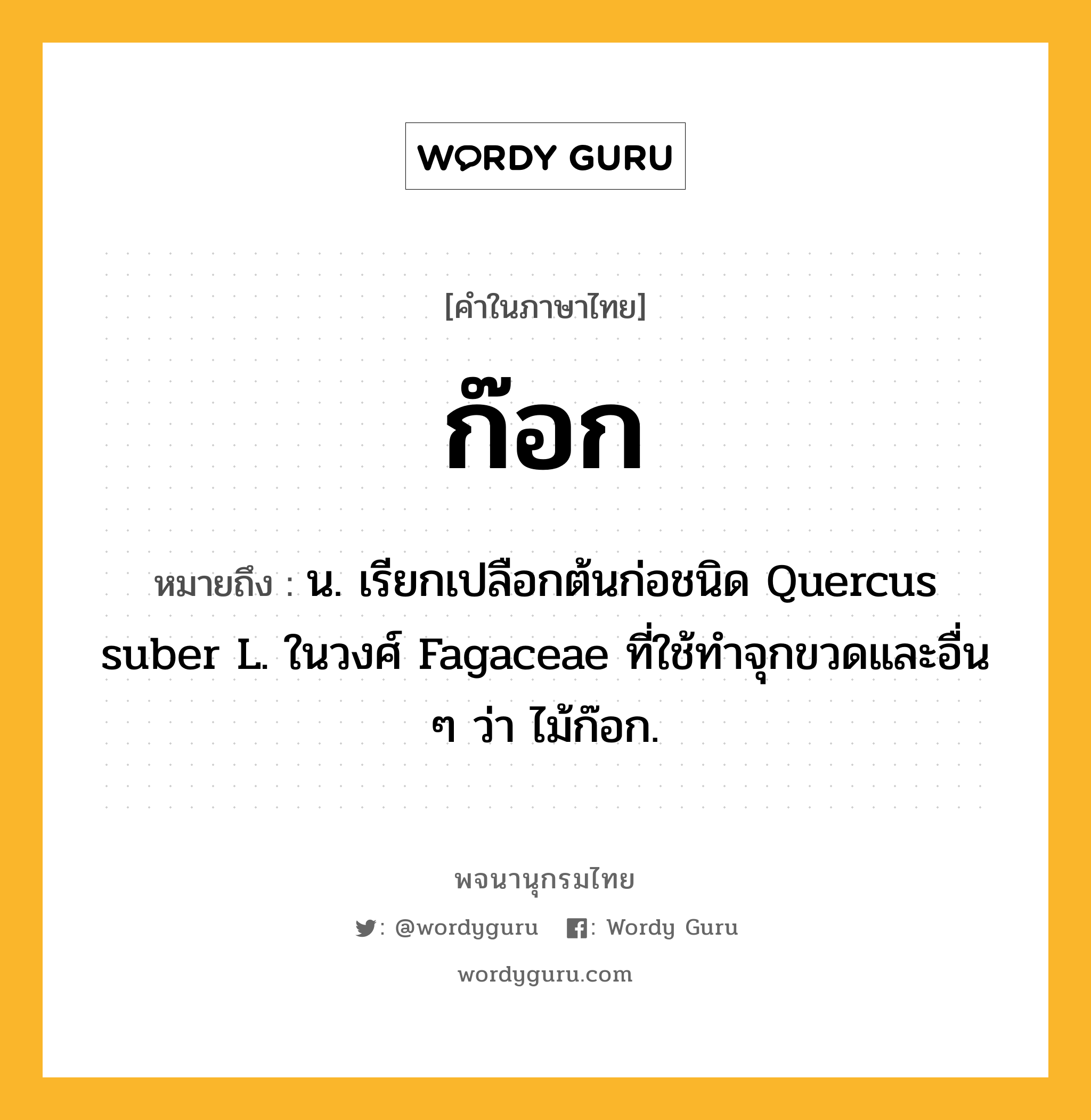 ก๊อก หมายถึงอะไร?, คำในภาษาไทย ก๊อก หมายถึง น. เรียกเปลือกต้นก่อชนิด Quercus suber L. ในวงศ์ Fagaceae ที่ใช้ทําจุกขวดและอื่น ๆ ว่า ไม้ก๊อก.