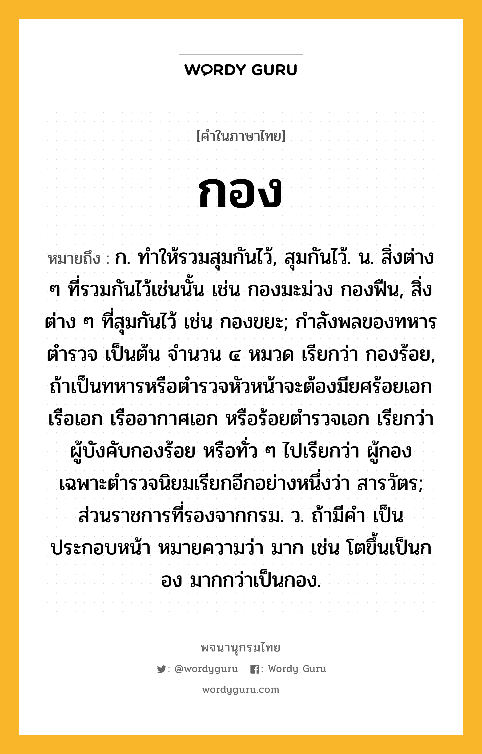 กอง หมายถึงอะไร?, คำในภาษาไทย กอง หมายถึง ก. ทําให้รวมสุมกันไว้, สุมกันไว้. น. สิ่งต่าง ๆ ที่รวมกันไว้เช่นนั้น เช่น กองมะม่วง กองฟืน, สิ่งต่าง ๆ ที่สุมกันไว้ เช่น กองขยะ; กำลังพลของทหาร ตำรวจ เป็นต้น จำนวน ๔ หมวด เรียกว่า กองร้อย, ถ้าเป็นทหารหรือตำรวจหัวหน้าจะต้องมียศร้อยเอก เรือเอก เรืออากาศเอก หรือร้อยตำรวจเอก เรียกว่า ผู้บังคับกองร้อย หรือทั่ว ๆ ไปเรียกว่า ผู้กอง เฉพาะตำรวจนิยมเรียกอีกอย่างหนึ่งว่า สารวัตร; ส่วนราชการที่รองจากกรม. ว. ถ้ามีคํา เป็น ประกอบหน้า หมายความว่า มาก เช่น โตขึ้นเป็นกอง มากกว่าเป็นกอง.