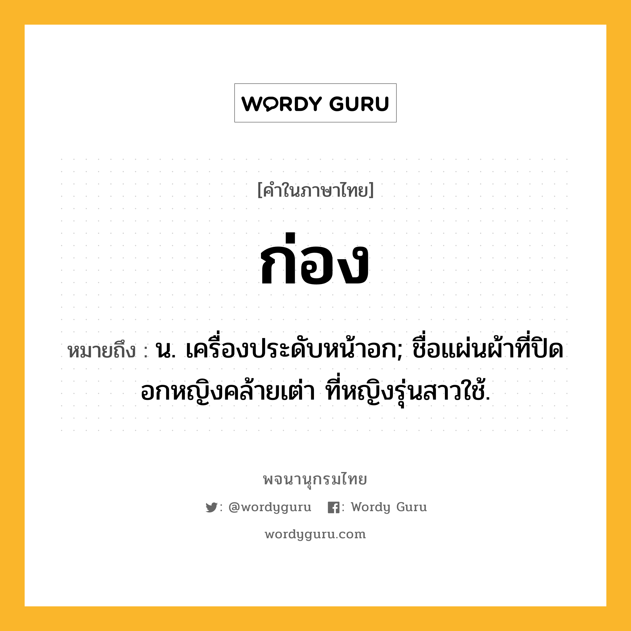 ก่อง ความหมาย หมายถึงอะไร?, คำในภาษาไทย ก่อง หมายถึง น. เครื่องประดับหน้าอก; ชื่อแผ่นผ้าที่ปิดอกหญิงคล้ายเต่า ที่หญิงรุ่นสาวใช้.