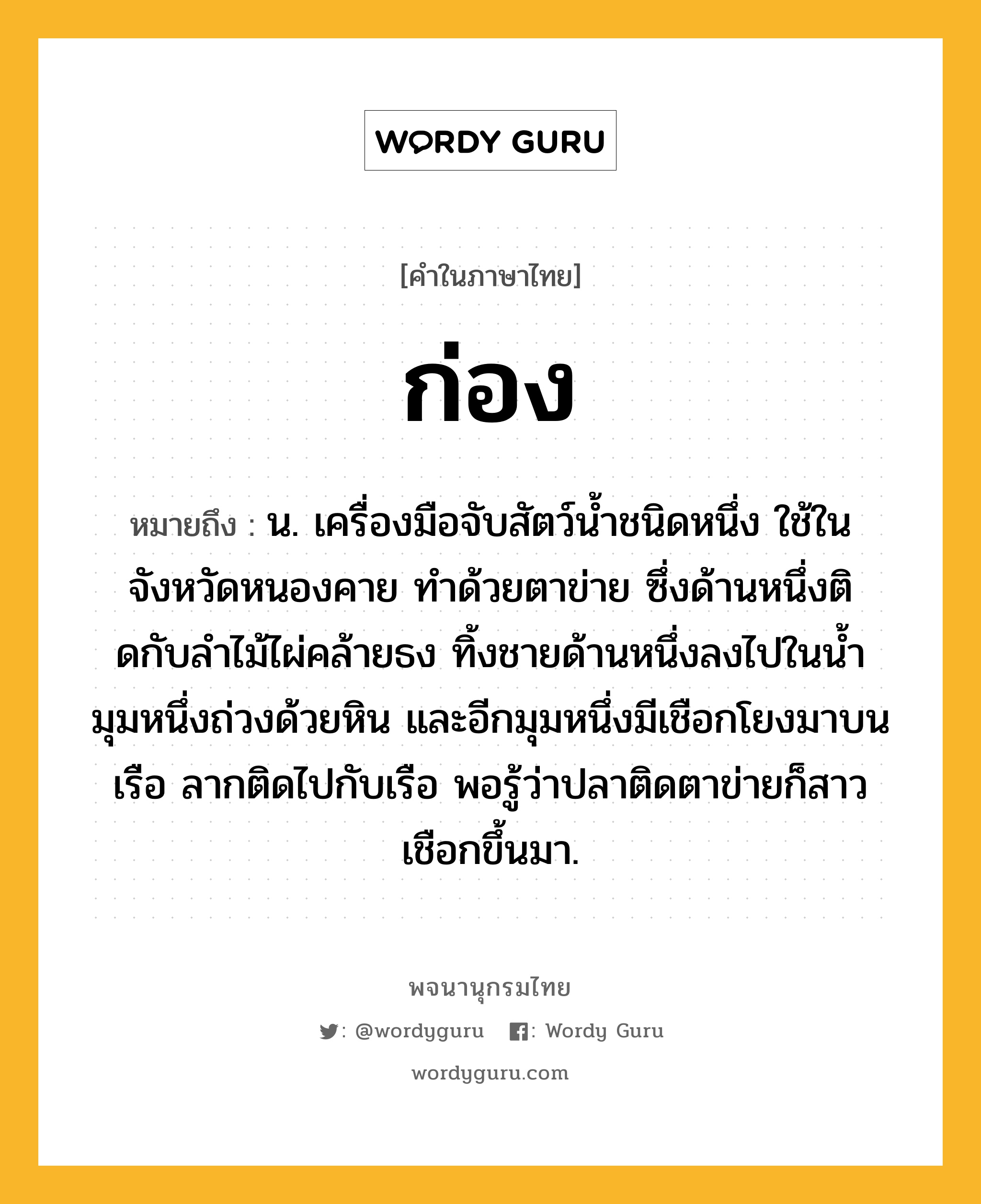 ก่อง ความหมาย หมายถึงอะไร?, คำในภาษาไทย ก่อง หมายถึง น. เครื่องมือจับสัตว์นํ้าชนิดหนึ่ง ใช้ในจังหวัดหนองคาย ทําด้วยตาข่าย ซึ่งด้านหนึ่งติดกับลําไม้ไผ่คล้ายธง ทิ้งชายด้านหนึ่งลงไปในนํ้า มุมหนึ่งถ่วงด้วยหิน และอีกมุมหนึ่งมีเชือกโยงมาบนเรือ ลากติดไปกับเรือ พอรู้ว่าปลาติดตาข่ายก็สาวเชือกขึ้นมา.