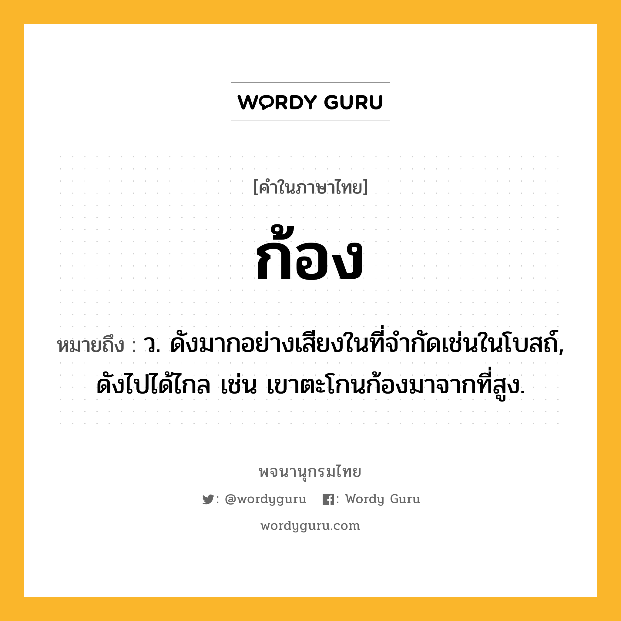 ก้อง หมายถึงอะไร?, คำในภาษาไทย ก้อง หมายถึง ว. ดังมากอย่างเสียงในที่จํากัดเช่นในโบสถ์, ดังไปได้ไกล เช่น เขาตะโกนก้องมาจากที่สูง.