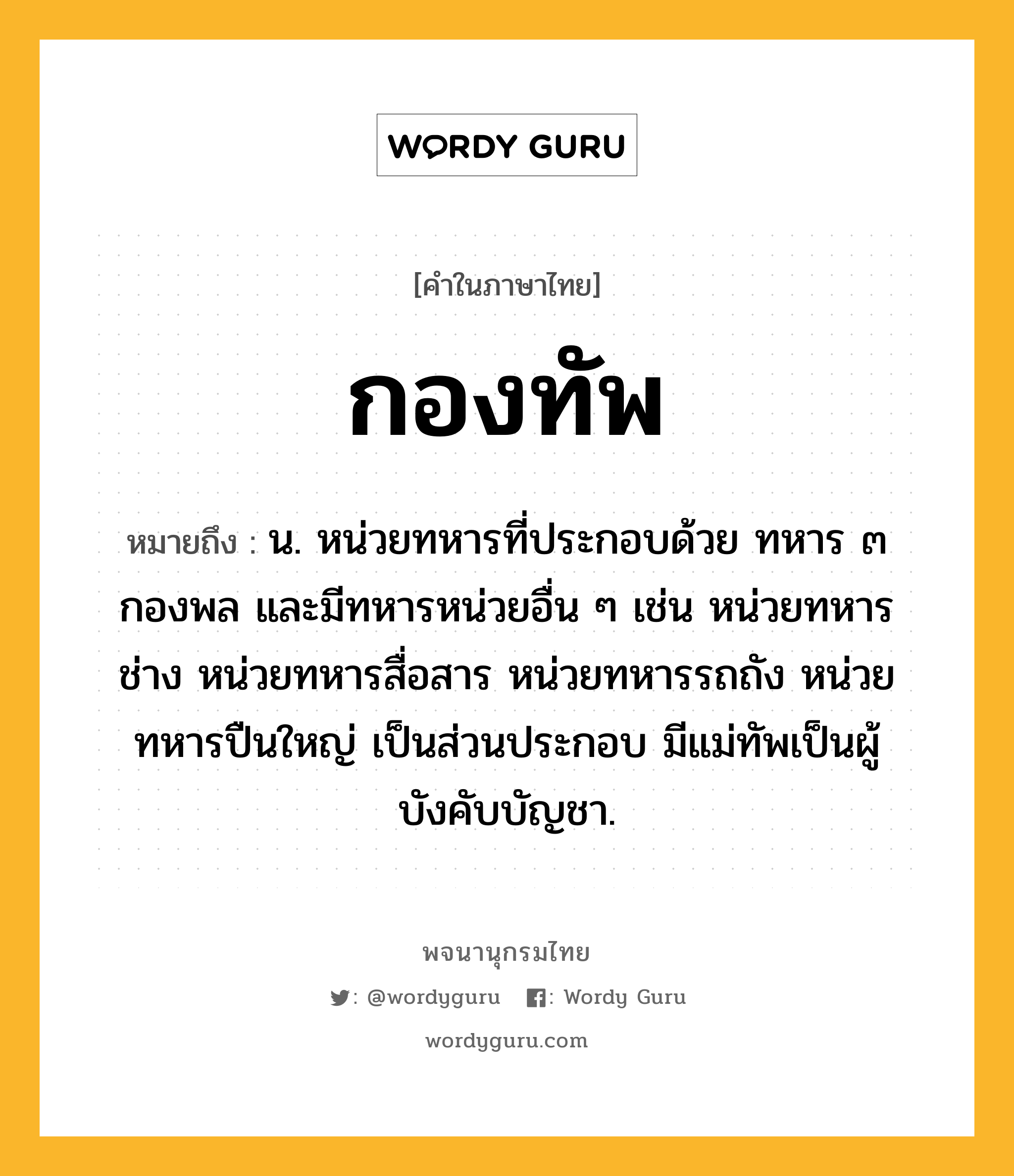 กองทัพ หมายถึงอะไร?, คำในภาษาไทย กองทัพ หมายถึง น. หน่วยทหารที่ประกอบด้วย ทหาร ๓ กองพล และมีทหารหน่วยอื่น ๆ เช่น หน่วยทหารช่าง หน่วยทหารสื่อสาร หน่วยทหารรถถัง หน่วยทหารปืนใหญ่ เป็นส่วนประกอบ มีแม่ทัพเป็นผู้บังคับบัญชา.