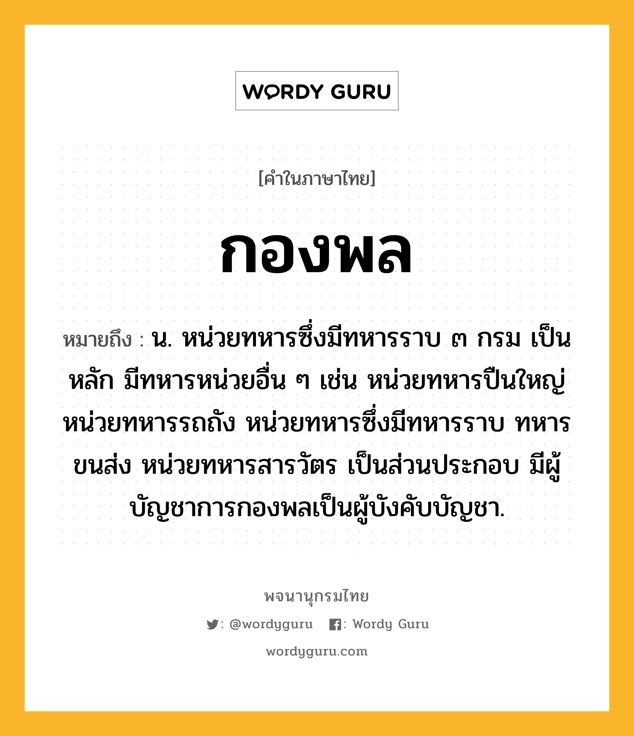 กองพล หมายถึงอะไร?, คำในภาษาไทย กองพล หมายถึง น. หน่วยทหารซึ่งมีทหารราบ ๓ กรม เป็นหลัก มีทหารหน่วยอื่น ๆ เช่น หน่วยทหารปืนใหญ่ หน่วยทหารรถถัง หน่วยทหารซึ่งมีทหารราบ ทหารขนส่ง หน่วยทหารสารวัตร เป็นส่วนประกอบ มีผู้บัญชาการกองพลเป็นผู้บังคับบัญชา.