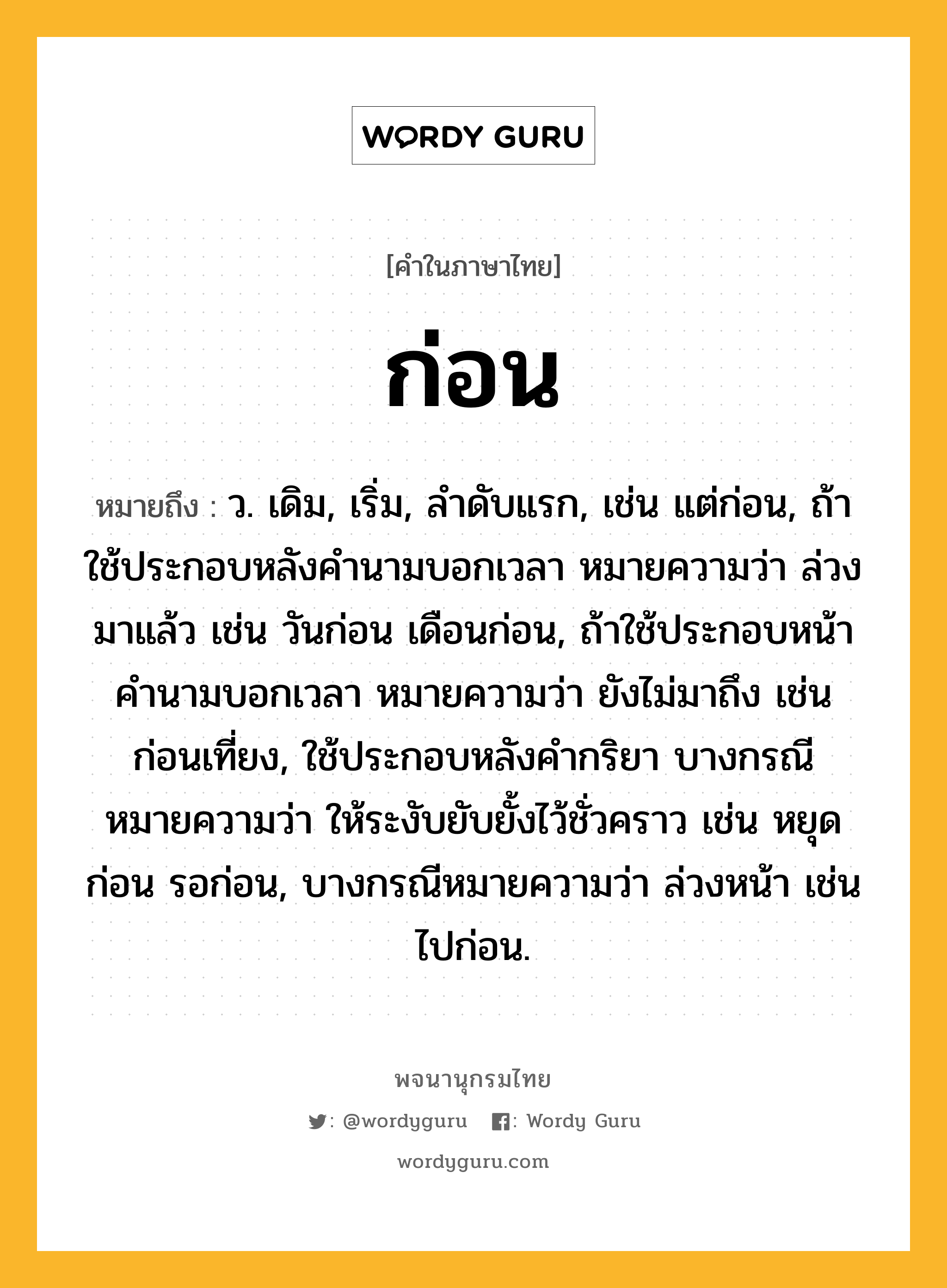 ก่อน หมายถึงอะไร?, คำในภาษาไทย ก่อน หมายถึง ว. เดิม, เริ่ม, ลําดับแรก, เช่น แต่ก่อน, ถ้าใช้ประกอบหลังคํานามบอกเวลา หมายความว่า ล่วงมาแล้ว เช่น วันก่อน เดือนก่อน, ถ้าใช้ประกอบหน้าคํานามบอกเวลา หมายความว่า ยังไม่มาถึง เช่น ก่อนเที่ยง, ใช้ประกอบหลังคํากริยา บางกรณีหมายความว่า ให้ระงับยับยั้งไว้ชั่วคราว เช่น หยุดก่อน รอก่อน, บางกรณีหมายความว่า ล่วงหน้า เช่น ไปก่อน.