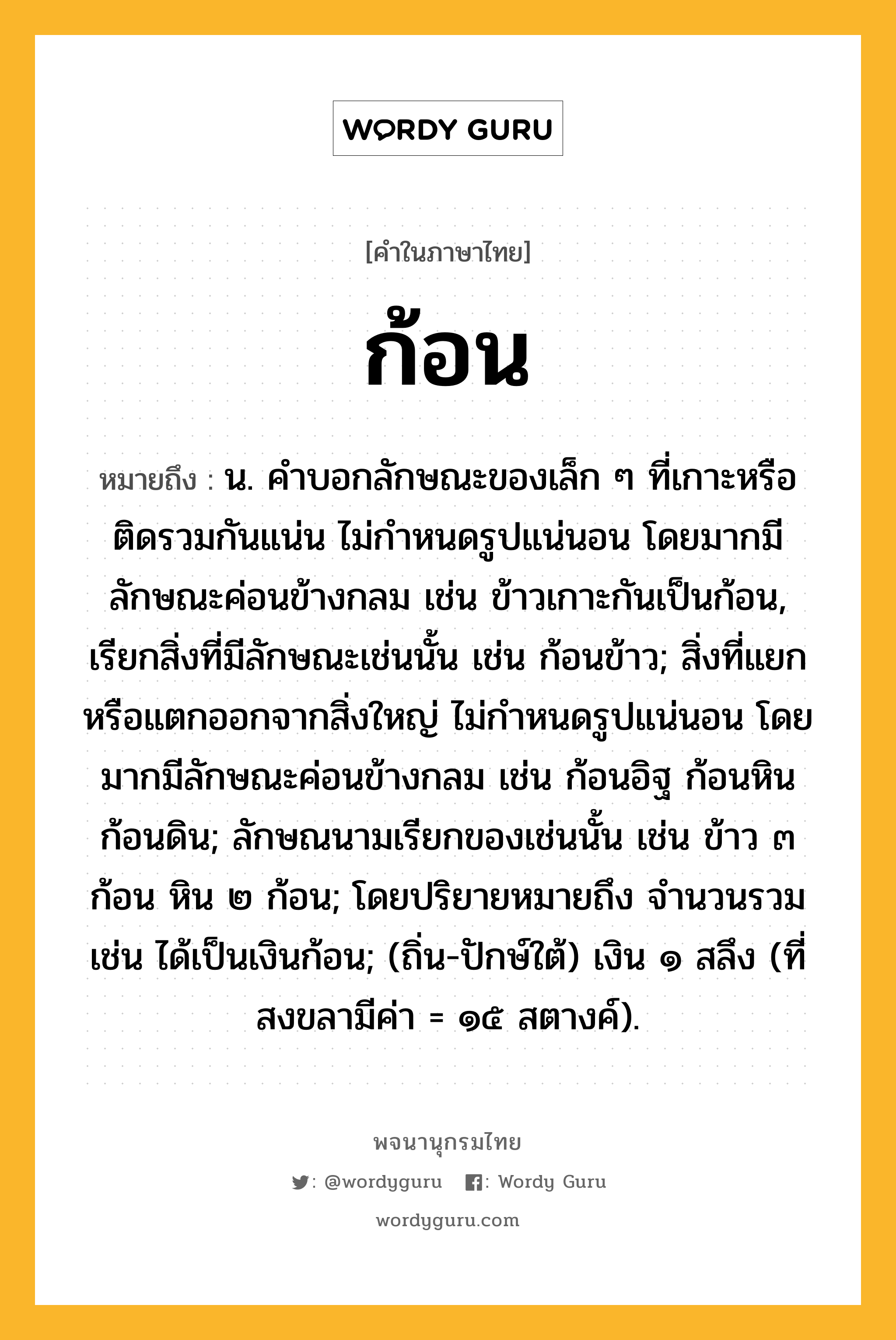 ก้อน ความหมาย หมายถึงอะไร?, คำในภาษาไทย ก้อน หมายถึง น. คําบอกลักษณะของเล็ก ๆ ที่เกาะหรือติดรวมกันแน่น ไม่กําหนดรูปแน่นอน โดยมากมีลักษณะค่อนข้างกลม เช่น ข้าวเกาะกันเป็นก้อน, เรียกสิ่งที่มีลักษณะเช่นนั้น เช่น ก้อนข้าว; สิ่งที่แยกหรือแตกออกจากสิ่งใหญ่ ไม่กําหนดรูปแน่นอน โดยมากมีลักษณะค่อนข้างกลม เช่น ก้อนอิฐ ก้อนหิน ก้อนดิน; ลักษณนามเรียกของเช่นนั้น เช่น ข้าว ๓ ก้อน หิน ๒ ก้อน; โดยปริยายหมายถึง จํานวนรวม เช่น ได้เป็นเงินก้อน; (ถิ่น-ปักษ์ใต้) เงิน ๑ สลึง (ที่สงขลามีค่า = ๑๕ สตางค์).