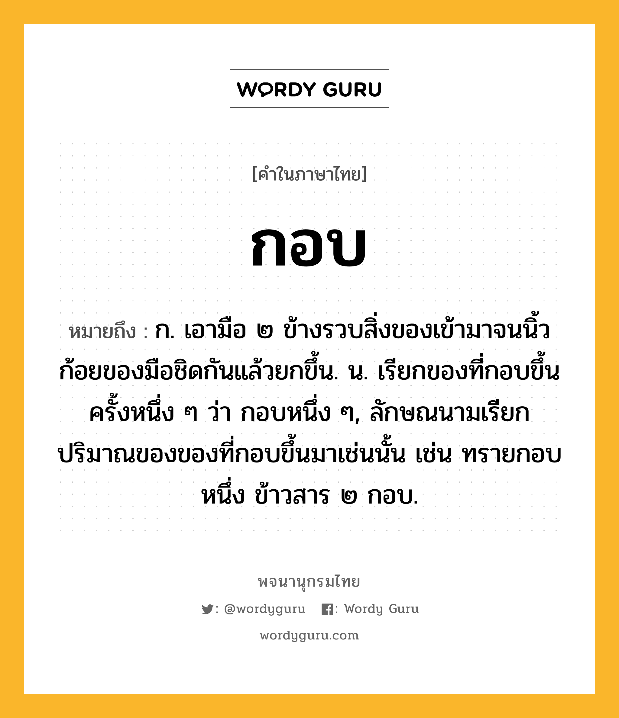 กอบ หมายถึงอะไร?, คำในภาษาไทย กอบ หมายถึง ก. เอามือ ๒ ข้างรวบสิ่งของเข้ามาจนนิ้วก้อยของมือชิดกันแล้วยกขึ้น. น. เรียกของที่กอบขึ้นครั้งหนึ่ง ๆ ว่า กอบหนึ่ง ๆ, ลักษณนามเรียกปริมาณของของที่กอบขึ้นมาเช่นนั้น เช่น ทรายกอบหนึ่ง ข้าวสาร ๒ กอบ.