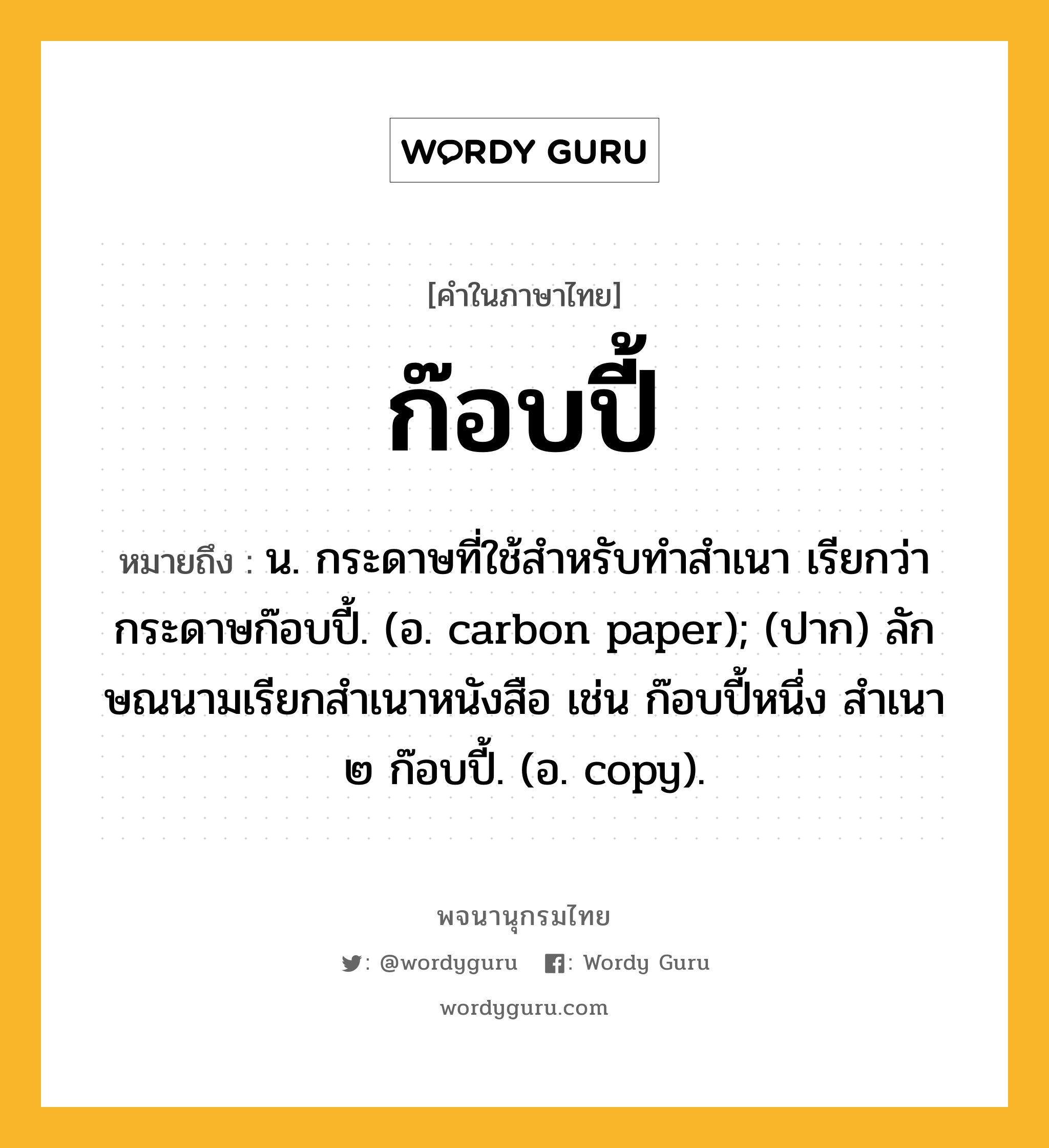 ก๊อบปี้ หมายถึงอะไร?, คำในภาษาไทย ก๊อบปี้ หมายถึง น. กระดาษที่ใช้สําหรับทําสําเนา เรียกว่า กระดาษก๊อบปี้. (อ. carbon paper); (ปาก) ลักษณนามเรียกสําเนาหนังสือ เช่น ก๊อบปี้หนึ่ง สําเนา ๒ ก๊อบปี้. (อ. copy).